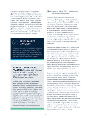 30
organizations were able to submit proposals and
special stories for further inclusion in the Armenian
VNR report. Consultations with different stakeholders
were mentioned by 27 countries (57%), which include
Austria, Bangladesh, Brunei Darussalam, Bulgaria,
Gambia, Kenya, Morocco, Nepal, Samoa, Syria, and
Uzbekistan. Estonia established a questionnaire for
stakeholders to provide information to the review, and
Zambia mentioned that the VNR report was validated
by different stakeholders through virtual conferencing.
Ukraine included an annex containing a summary
of recommendations based on a multi-stakeholder
discussion on monitoring the SDGs’ progress.
2.3.4.	 Impact of the COVID-19 pandemic on
	 stakeholder engagement
The COVID-19 pandemic impacted countries in
various ways. With regards specifically to stakeholder
engagement, 25 out of the 47 countries (53%) included
information on the effects of the pandemic. Among
those, most reported impacts and changes on VNR
reporting, with a fewer number of countries reporting
on overall engagement in terms of governance
mechanisms. In terms of the VNR experience,
countries mostly referred to the disruption of planned
consultations or other forms of engagement, to
meetings being delayed or postponed, and to the need
of using virtual means to carry out participation and
engagement.
Among the key impacts, 15 out of the 25 countries that
included information on the impacts of COVID-19 on
stakeholder engagement (60%) mentioned moving into
online platforms, virtual meetings, or other forms of
online engagement. Conversely, 11 out of 25 countries
referred to planned engagements being cancelled,
postponed, reduced, or put on hold, which represents
44% of the countries reporting on the pandemic
impacts. Although Honduras and Niger have referred to
complications arising from the pandemic, they did not
detail the extent or consequences of such issues.
Despite the considerable negative impacts posed by the
pandemic in consultative processes, some countries
pointed to positive lessons learned. For example,
Bangladesh’s VNR report provided an appendix on
COVID-19 that finishes by mentioning the opportunity for
cooperation among different stakeholders. It notes the
chance for the private sector and civil society to become
agents of change by actively working on inclusion.
According to the country’s report, working on existing
inequities can ensure that everyone in society receives
fair opportunities for the post-pandemic context. In
the case of Georgia, the VNR report did not refer to
specific negative impacts, but to a coordinated response.
The country’s society perceived the need to resume
economic growth while being mindful of the leave no
one behind principle. In this sense, the response to
COVID-19 brought more coordination within the Georgian
government and with the country’s society.
BEST PRACTICE
SPOTLIGHT
Include non-state actors in institutional mechanisms
responsible for the VNR and drafting the VNR
report, and advocate for civil society reports to be
given recognition and status in the United Nations’
High-level Political Forum (HLPF) process.
A CASE STUDY IN GOOD
PRACTICE: Trinidad and Tobago’s
VNR as a tool to highlight
stakeholder engagement in
SDGs implementation
By using “boxes”, Trinidad and Tobago’s VNR
report showcased initiatives carried out by
stakeholders towards SDGs implementation. Such
initiatives, written using stakeholders’ inputs, were
linked to particular SDGs’ targets and underlined
as ways to bring the “leave no one behind”
principle into reality. As a result, the VNR report
highlighted efforts made by civil society, academia,
and the private sector to contribute to national
SDGs implementation. By presenting information
in such a way, the VNR report increased the
visibility of stakeholders’ contributions.
Source: Except adapted from Trinidad and Tobago’s VNR report.
 