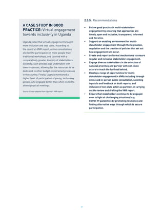 31
2.3.5.	 Recommendations
•	 Follow good practice in multi-stakeholder
engagement by ensuring that approaches are
timely, open and inclusive, transparent, informed
and iterative.
•	 Support an enabling environment for multi-
stakeholder engagement through the legislation,
regulation and the creation of policies that set out
how engagement will occur.
•	 Create and report on formal mechanisms to ensure
regular and inclusive stakeholder engagement.
•	 Engage diverse stakeholders in the selection of
national priorities and partner with non-state
actors to reach the furthest behind.
•	 Develop a range of opportunities for multi-
stakeholder engagement in VNRs including through
online and in-person public consultation, soliciting
inputs to and feedback on draft reports, and
inclusion of non-state actors as partners in carrying
out the review and drafting the VNR report.
•	 Ensure that stakeholders continue to be engaged
even in light of challenging situations (e.g.
COVID-19 pandemic) by promoting resilience and
finding alternative ways through which to secure
participation.
A CASE STUDY IN GOOD
PRACTICE: Virtual engagement
towards inclusivity in Uganda
Uganda noted that virtual engagement brought
more inclusion and less costs. According to
the country’s VNR report, online consultations
elicited the participation of more people than
traditional workshops, and counted with a
comparatively greater diversity of stakeholders.
Secondly, such process was undertaken with
lower expenses, allowing for the resources to be
dedicated to other budget-constrained processes
in the country. Finally, Uganda mentioned a
higher level of participation of young, tech-savvy
people, who engaged better than when invited to
attend physical meetings.
Source: Except adapted from Uganda’s VNR report.
 