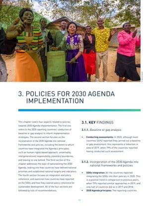 32
This chapter covers four aspects related to policies
towards 2030 Agenda implementation. The first one
refers to the 2020 reporting countries’ conduction of
baseline or gap analysis to inform implementation
strategies. The second section focuses on the
incorporation of the 2030 Agenda into national
frameworks and policies, including the extent to which
countries have integrated the Agenda’s principles,
such as human-rights based approach, universality,
intergenerational responsibility, planetary boundaries,
and leaving no one behind. The third section of this
chapter addresses the topic of nationalizing the 2030
Agenda, looking into how countries have defined national
priorities and established national targets and indicators.
The fourth section focuses on integration and policy
coherence, and examines how countries have reported
on the SDGs and how they covered policy coherence for
sustainable development. All of the four sections are
followed by lists of recommendations.
3.1. KEY FINDINGS
3.1.1.	Baseline or gap analysis
•	 Conducting assessments: In 2020, although most
countries (64%) reported they carried out a baseline
or gap assessment, this represents a reduction in
view of 2019, when 79% of the countries reported
having conducted such assessment.
3.1.2.	Incorporation of the 2030 Agenda into
	 national frameworks and policies
•	 SDGs integration: All the countries reported
integrating the SDGs into their policies in 2020. This
is a positive trend in comparison to previous years,
when 79% reported similar approaches in 2019, and
only half of countries did so in 2017 and 2018.
•	 2030 Agenda principles: The reporting countries
3. POLICIES FOR 2030 AGENDA
	IMPLEMENTATION
©
World
Vision
 