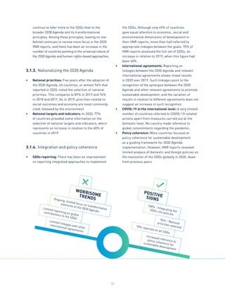 33
continue to refer more to the SDGs than to the
broader 2030 Agenda and its transformational
principles. Among these principles, leaving no one
behind continues to receive more focus in the 2020
VNR reports, and there has been an increase in the
number of countries pointing to the universal nature of
the 2030 Agenda and human rights-based approaches.
3.1.3.	Nationalizing the 2030 Agenda
•	 National priorities: Five years after the adoption of
the 2030 Agenda, 45 countries, or almost 96% that
reported in 2020, noted the selection of national
priorities. This compares to 89% in 2019 and 76%
in 2018 and 2017. As in 2019, priorities related to
social outcomes and economy are most commonly
cited, followed by the environment.
•	 National targets and indicators: In 2020, 77%
of countries provided some information on the
selection of national targets and indicators, which
represents an increase in relation to the 60% of
countries in 2019.
3.1.4.	Integration and policy coherence
•	 SDGs reporting: There has been an improvement
on reporting integrated approaches to implement
the SDGs. Although only 49% of countries
gave equal attention to economic, social and
environmental dimensions of development in
their VNR reports, more than half referred to
appropriate linkages between the goals. 70% of
VNR reports assessed the full set of SDGs, an
increase in relation to 2019, when this figure had
been 40%.
•	 International agreements: Reporting on
linkages between the 2030 Agenda and relevant
international agreements shows mixed results
in 2020 over 2019. Such linkages point to the
recognition of the synergies between the 2030
Agenda and other relevant agreements to promote
sustainable development, and the variation of
results in relation to different agreements does not
suggest an increase in such recognition.
•	 COVID-19 at the international level: A very limited
number of countries referred to COVID-19-related
actions apart from measures carried out at the
domestic level. No country made reference to
global commitments regarding the pandemic.
•	 Policy coherence: More countries focused on
policy coherence for sustainable development
as a guiding framework for 2030 Agenda
implementation. However, VNR reports revealed
limited analysis of domestic and foreign policies on
the realization of the SDGs globally in 2020, down
from previous years.
96% - National
priorities selected
Limited reporting on global
contributions to the SDGs
100% - Integrating the
SDGs into policies
Ongoing, limited focus on transformative
elements of the 2030 Agenda
WORRISOME
TRENDS
POSITIVE
SIGNS
Increased reference to
policy coherence for
sustainable development
70% reported on all SDGs
Limited linkages with other
international agreements
 