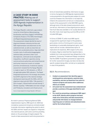 35
As noted in previous Progressing National SDGs
Implementation reports, VNR reports for 2020 that
included an assessment of policies similarly tended
to provide information regarding the extent to which
the SDGs and their targets are aligned or integrated
into national policies, with some countries providing
details on the percentage of targets aligned. The
results of data assessments tend to be presented in
terms of overall data availability. Information on gaps
in terms of progress for 2030 Agenda implementation
is also presented in the goal-by-goal analysis for some
countries (however this information is not explicitly
linked to the assessment carried out or showcased as
results of the assessment). In the 2020 VNR reports,
although some of the data showed assessments were
carried out, information on how aligned policies were or
how much data was available is not usually detailed. On
the other hand, most reporting countries (30 out of 47)
included SDG gaps.
In terms of COVID-19, while most VNR reports
recognized the significant impact of the pandemic,
particularly in terms of limiting and in some cases
backsliding on sustainable development gains, most
reports did not include a detailed description of
implications for baselines. With respect to this area
of analysis, Nigeria noted that their baseline data is
outdated, but a new assessment was delayed due to the
pandemic. Conversely, Trinidad and Tobago considered
that the COVID-19 pandemic presented an opportunity
for further assessment of gaps, but does not describe
specific analysis being either carried out or postponed
in view of the pandemic.
3.2.1.	Recommendations
•	 Conduct an assessment that identifies gaps in
existing policies and programs, examines data
availability, and sets out baselines from which to
measure progress and assess where additional
efforts are needed.
•	 Articulate how the assessment was conducted and
provide a summary of the gaps identified for each
goal.
•	 For countries presenting a subsequent VNR report
to the HLPF, identify where progress has been
made since initial policy and data assessments
and provide information on changes between
reporting years at national and subnational levels
and for the furthest behind.
A CASE STUDY IN GOOD
PRACTICE: Making use of
assessment tools to support
2030 Agenda implementation in
the Kyrgyz Republic
The Kyrgyz Republic undertook a gap analysis
using the United Nations Mainstreaming,
Acceleration and Policy Support methodology,
Complexity Analysis of the SDGs Interlinkages
and Rapid Integrated Assessment tools.
The assessments helped identify the level of
alignment between national priorities and
SDG implementation and attainment on the
subnational level, as well as areas that can
benefit from accelerated actions. Gaps identified
include a lack of sufficiently disaggregated
statistical data, persistent urban-rural
discrepancies, continued social and gender
inequalities, insufficient capacities among
central and local authorities and limited financial
and human resources to work on multiple
priorities simultaneously. A statistical capacity
assessment revealed that the Kyrgyz Republic
is ready to report on 102 indicators, or 50% of
all applicable global SDG indicators. The Rapid
Integrated Assessment of 36 strategic documents
found 82% alignment of the national strategic
development planning with the SDGs, with full
alignment observed with SDGs 1 (No poverty), 2
(Zero hunger), 3 (Good health and well-being), 5
(Gender equality), 7 (Affordable and clean energy)
and 9 (Industry, innovation and infrastructure).
Source: Except adapted from Kyrgyz Republic’s VNR report.
 