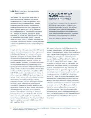 44
3.5.2.	 Policy coherence for sustainable
	 development
The review of VNR reports looks at the extent to
which countries make linkages to international
agreements related to the 2030 Agenda and policy
coherence for sustainable development. There are
many international agreements and frameworks
that support implementation the 2030 Agenda. The
review examined references to climate change and
the Paris Agreement, the Addis Ababa Action Agenda,
the Convention on Biological Diversity, the Sendai
Framework for Disaster Risk Reduction and the global
aid development effectiveness agenda.32
Given the
significance of the COVID-19 pandemic, the review also
included an examination of whether countries referred to
international commitments related to responding to the
pandemic.
Overall, reporting on linkages between the 2030 Agenda
relevant international agreements shows improvement
in 2020 over 2019 except for a decline in references
to the Paris Agreement on climate change. In 2020,
32 countries (68%) mentioned the Paris Agreement
on climate change. Eleven countries (23%) did not
mention the Paris Agreement but provided information
on how they were addressing climate change. Such
figures represent a decline in comparison with previous
years, given that in 2019 there were 45 countries (95%)
mentioning the Paris Agreement, versus 82% in 2018.
In 2017, 22% countries reported on climate change. As
with previous years, 2020 VNR reports tend to point to
national climate policies, efforts to reduce greenhouse
gas emissions, renewable energy and improved
energy efficiency and efforts to reduce vulnerabilities
to climate change and disasters. Some countries
also referred to education initiatives, adaptation, and
conservation initiatives. In terms of other environment-
related agreements, the review found that 38% of
countries referred to the Convention on Biological
Diversity, an increase from 2019 when 29% reported
on the link, versus 57% in 2018. In relation to the
Sendai Framework for Disaster Risk Reduction, 60% of
countries noted the framework in 2020 versus 59% in
2019 and 41% in 2018.
With respect to financing the 2030 Agenda and other
means of implementation, VNR reports reversed the
positive trend from previous years in terms of references
to the Addis Ababa Action Agenda. Thirty-four percent
of VNR reports referred to the Addis Ababa Action
Agenda in 2020 versus 57% in 2019, 46% in 2018 and
33% in 2017. However, VNR reports showed a slight
increase in the reference to the aid effectiveness and
development effectiveness agenda in 2020, with eight
countries compared to four in 2019 and nine in 2018.
Bulgaria referred to its approaches to planning and
allocating development assistance as being in line with
the standards set out in the 2005 Paris Declaration
and the 2011 Busan Declaration. Gambia’s VNR report
mentioned links to the Istanbul Programme of Action.
Moldova’s VNR report mentioned that the government
subscribed to international commitments to streamline
foreign aid, such as the Paris Declaration, the Accra
Agenda for Action, the Busan Commitments and the
Mexico Communiqué. Papua New Guinea pointed to
the revision of the country’s development cooperation
policy in 2018 towards the principles of Aid Effectiveness
and Global Partnerships for Effective Development
Cooperation.
A CASE STUDY IN GOOD
PRACTICE: An integrated
approach in Mozambique
In its efforts to ensure an integrated approach to
2030 Agenda implementation, the government
of Mozambique makes use of the SDG National
Reference Group to enable different levels of
government jointly towards integrating economic,
social and environmental dimensions of sustainable
development and strengthen policy coherence.
Source: Except adapted from Mozambique’s VNR report.
32.	 The revised Secretary-General’s voluntary common reporting guidelines for 2020 now encourage countries to make specific reference to these
agreements (and others) in the introductory section.
 