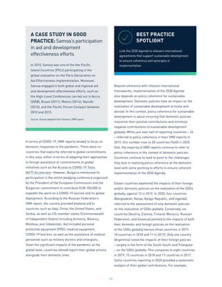 45
In terms of COVID-19, VNR reports tended to focus on
domestic responses to the pandemic. There were no
countries that explicitly referred to global commitments
in this area, either in terms of adapting their approaches
to foreign assistance or commitments to global
initiatives such as the Access to COVID-19 Tools
(ACT) Accelerator. However, Bulgaria mentioned its
participation in the online pledging conference organized
by the President of the European Commission and the
Bulgarian commitment to contribute EUR 100,000 to
expedite the work on a COVID-19 vaccine and its global
deployment. According to the Russian Federation’s
VNR report, the country provided bilateral aid to
countries such as Italy, China, the United States, and
Serbia, as well as CIS member states (Commonwealth
of Independent States) including Armenia, Belarus,
Moldova, and Uzbekistan. Aid included personal
protective equipment (PPE), medical equipment,
COVID-19 test kits, as well as the assistance of medical
personnel such as military doctors and virologists.
Given the significant impacts of the pandemic at the
global level, countries should report their global actions
alongside their domestic ones.
Beyond coherence with relevant international
frameworks, implementation of the 2030 Agenda
also depends on policy coherence for sustainable
development. Domestic policies have an impact on the
realization of sustainable development at home and
abroad. In this context, policy coherence for sustainable
development is about ensuring that domestic policies
maximize their positive contributions and minimize
negative contributions to sustainable development
globally. While just over half of reporting countries – 24
– referred to policy coherence in their VNR reports in
2019, this number rose to 28 countries (%60) in 2020.
Still, the majority of VNR reports continue to refer to
policy coherence in the context of domestic policies.
Countries continue to tend to point to the challenges
they face in realizing policy coherence at the domestic
level with some pointing to efforts to ensure coherent
implementation of the 2030 Agenda.
Eleven countries examined the impacts of their foreign
and/or domestic policies on the realization of the SDGs
globally, against 12 in 2019. In 2020, four countries
(Bangladesh, Kenya, Kyrgyz Republic, and Uganda)
referred to the assessment of only domestic policies
on the realization of SDGs globally. Conversely, six
countries (Austria, Estonia, Finland, Morocco, Russian
Federation, and Slovenia) pointed to the impacts of both
their domestic and foreign policies on the realization
of the SDGs globally (versus three countries in 2019,
10 countries in 2018 and 11 in 2017). Only one country
(Argentina) noted the impacts of their foreign policies
– largely in the form of the South-South and Triangular
– on the SDGs globally. This compares to eight countries
in 2019, 15 countries in 2018 and 17 countries in 2017.
Some countries reporting in 2020 provided a systematic
analysis of their global contributions. For example,
A CASE STUDY IN GOOD
PRACTICE: Samoa’s participation
in aid and development
effectiveness efforts
In 2010, Samoa was one of the few Pacific
Island Countries (PICs) participating in the
global evaluation on the Paris Declaration on
Aid Effectiveness implementation. Moreover,
Samoa engaged in both global and regional aid
and development effectiveness efforts, such as
the High-Level Conferences carried out in Accra
(2008), Busan (2011), Mexico (2014), Nairobi
(2016), and the Pacific Forum Compact between
2010 and 2015.
Source: Except adapted from Samoa’s VNR report.
BEST PRACTICE
SPOTLIGHT
Link the 2030 Agenda to relevant international
agreements that support sustainable development
to ensure coherency and synergies in
implementation.
 