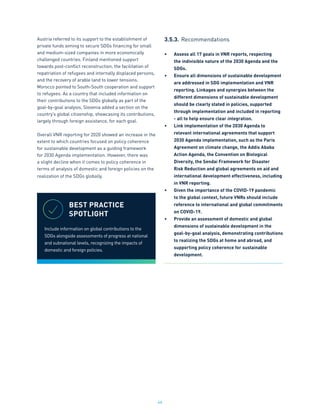 46
Austria referred to its support to the establishment of
private funds aiming to secure SDGs financing for small
and medium-sized companies in more economically
challenged countries. Finland mentioned support
towards post-conflict reconstruction, the facilitation of
repatriation of refugees and internally displaced persons,
and the recovery of arable land to lower tensions.
Morocco pointed to South-South cooperation and support
to refugees. As a country that included information on
their contributions to the SDGs globally as part of the
goal-by-goal analysis, Slovenia added a section on the
country’s global citizenship, showcasing its contributions,
largely through foreign assistance, for each goal.
Overall VNR reporting for 2020 showed an increase in the
extent to which countries focused on policy coherence
for sustainable development as a guiding framework
for 2030 Agenda implementation. However, there was
a slight decline when it comes to policy coherence in
terms of analysis of domestic and foreign policies on the
realization of the SDGs globally.
3.5.3.	Recommendations
•	 Assess all 17 goals in VNR reports, respecting
the indivisible nature of the 2030 Agenda and the
SDGs.
•	 Ensure all dimensions of sustainable development
are addressed in SDG implementation and VNR
reporting. Linkages and synergies between the
different dimensions of sustainable development
should be clearly stated in policies, supported
through implementation and included in reporting
- all to help ensure clear integration.
•	 Link implementation of the 2030 Agenda to
relevant international agreements that support
2030 Agenda implementation, such as the Paris
Agreement on climate change, the Addis Ababa
Action Agenda, the Convention on Biological
Diversity, the Sendai Framework for Disaster
Risk Reduction and global agreements on aid and
international development effectiveness, including
in VNR reporting.
•	 Given the importance of the COVID-19 pandemic
to the global context, future VNRs should include
reference to international and global commitments
on COVID-19.
•	 Provide an assessment of domestic and global
dimensions of sustainable development in the
goal-by-goal analysis, demonstrating contributions
to realizing the SDGs at home and abroad, and
supporting policy coherence for sustainable
development.
BEST PRACTICE
SPOTLIGHT
Include information on global contributions to the
SDGs alongside assessments of progress at national
and subnational levels, recognizing the impacts of
domestic and foreign policies.
 