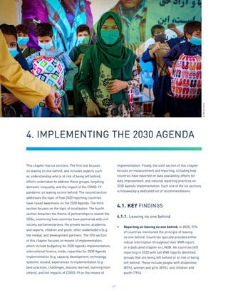 47
This chapter has six sections. The first one focuses
on leaving no one behind, and includes aspects such
as understanding who is at risk of being left behind,
efforts undertaken to address these groups, targeting
domestic inequality, and the impact of the COVID-19
pandemic on leaving no one behind. The second section
addresses the topic of how 2020 reporting countries
have raised awareness on the 2030 Agenda. The third
section focuses on the topic of localization. The fourth
section broaches the theme of partnerships to realize the
SDGs, examining how countries have partnered with civil
society, parliamentarians, the private sector, academia
and experts, children and youth, other stakeholders (e.g.
the media), and development partners. The fifth section
of this chapter focuses on means of implementation,
which include budgeting for 2030 Agenda implementation,
international finance, trade, capacities for 2030 Agenda
implementation (e.g. capacity development, technology,
systemic issues), experiences in implementation (e.g.
best practices, challenges, lessons learned, learning from
others), and the impacts of COVID-19 on the means of
implementation. Finally, the sixth section of this chapter
focuses on measurement and reporting, including how
countries have reported on data availability, efforts for
data improvement, and national reporting practices on
2030 Agenda implementation. Each one of the six sections
is followed by a dedicated list of recommendations.
4.1.	KEY FINDINGS
4.1.1.	Leaving no one behind
•	 Reporting on leaving no one behind: In 2020, 92%
of countries mentioned the principle of leaving
no one behind. Countries typically provided either
robust information throughout their VNR report,
or a dedicated chapter on LNOB. All countries (45)
reporting in 2020 with full VNR reports identified
groups that are being left behind or at risk of being
left behind. These include people with disabilities
(85%), women and girls (83%), and children and
youth (79%).
4. IMPLEMENTING THE 2030 AGENDA
©
World
Vision
 
