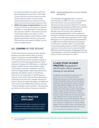 49
the national level (63%, versus 85% in 2019) and
data availability (45%, versus 76% in 2019). Apart
to lesser reporting, countries continue to provide
limited reference to when, how and to whom
national reporting will occur. Only five countries
referred to the role of parliament, same as in 2019.
•	 COVID-19 on means of implementation: Only eight
countries (17%) did not make significant reference
to COVID-19 in their VNR reports. Among the ones
who reported on COVID-19, 25 countries produced
a stand-alone chapter, sub-chapter or annex
dedicated to the pandemic and its effects on 2030
Agenda implementation. Moreover, 35 countries
(75%) reported on the impacts of COVID-19 on the
means of implementation.
4.2.	LEAVING NO ONE BEHIND
The Secretary-General’s voluntary common reporting
guidelines encourage member states to include a
chapter on leaving no one behind (LNOB). In 2020,
92% of countries mentioned the principle of leaving no
one behind. Countries typically provided either robust
information throughout their VNR report, or a dedicated
chapter on LNOB. Countries that provided a chapter
or sub-chapter on the topic include Benin, Comoros,
Costa Rica, Kyrgyz Republic, Nepal, Papua New Guinea,
Seychelles, and Uganda. Leaving no one behind is
shown as a cross-cutting topic in the VNR reports of
countries such as Austria, Burundi, Brunei Darussalam,
and Georgia. In the cases of, for example, Panama and
Slovenia, they do not significantly address the LNOB issue
in the sections of their VNR reports. Only four countries
– Armenia, Barbados, Estonia, and Peru – did not provide
any reference to the principle of leaving no one behind.
4.2.1.	 Understanding who is at risk of being
	 left behind
The availability of disaggregated data is critical for
informing efforts to LNOB. This issue is well recognized
by the international community and across VNR
reporting countries as shown by attention to increasing
disaggregated data highlighted in VNR reports submitted
over 2016-2019. Reporting for 2020 indicates that
although countries continue to face challenges in
producing disaggregated data to monitor progress on
leaving no one behind, there has been some improvement
in relation to the VNR reports presented in 2019. In 2020,
VNR reports for 19 countries (40%) indicated that efforts
to LNOB were informed by existing data (compared to
9 in 2019 and 13 in 2018). In 2020, 13 countries (28%)
mentioned that additional data is requited to leaving no
one behind. On the other hand, the review of the 2020
VNR reports showed that gender disaggregated data was
mostly available or consistently available 57% of the time,
which is the exact same figure as in 2019.33
BEST PRACTICE
SPOTLIGHT
Prepare a dedicated chapter on leaving no one behind
in VNR reports and integrate information on efforts
to leave no one behind in the goal-by-goal analysis.
A CASE STUDY IN GOOD
PRACTICE: Bangladesh’s
identification efforts towards
leaving no one behind
Bangladesh has identified an extensive array
of persons as at risk of being left behind.
Marginalized groups and vulnerable populations
include transgender persons, persons with specific
professions (e.g. tea gardeners, cleaners, domestic
aides), Bede (gypsies), beggars and street children,
people living in specific areas (e.g. char areas,
people living in hilly regions), special needs children,
neonate, adolescent girls and boys, HIV/AIDS
affected people, people suffering from infectious
diseases, people suffering from mental disorders,
drug-addicted youths, people injured by road
traffic accidents, persons with disabilities, children
who have been dropped out from schools, youth
not in education, employment or training, female
students prone to violence, ethnic communities, and
any other marginalized persons and communities.
Source: Except adapted from Bangladesh’s VNR report.
33.	 For a more comprehensive overview see the ODI’s leave no one behind index which provides an independent assessment of status of the data of
leave no one behind.
 