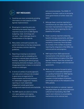 5
KEY MESSAGES
1.	 Countries are more consistently providing
information on most aspects of 2030
Agenda implementation.
2.	 Broad gains in reporting were also
matched by decreased reporting on
important issues such as 2030 Agenda
budgeting, trade, technology and –
not least – main challenges faced in
implementation of the Agenda.
3.	 Many states continued to provide only
partial information on the key components
of the voluntary common reporting
guidelines.
4.	 Reporting on leaving no one behind
increased, as well as embedding this
principle in national plans and policies.
However, identifying left-behind groups,
developing dedicated strategies, and using
disaggregated data no leave no one behind
remain as challenges.
5.	 In terms of a whole-of-society approach,
non-state actors continue to be included
in governance arrangements for
implementation and formal processes
for stakeholder engagement. However,
reporting on multi-stakeholder
engagement outside governance
arrangements experienced some backslide.
6.	 The VNR reports are silent on closing
civic space globally and ongoing
attacks on human rights defenders
and environmentalists. The COVID-19
pandemic has been used as an excuse by
some governments to further close civic
space.
7.	 Although fewer countries reported on
contributions by non-state actors, there
have been improvements in reporting on
partnerships and recognising the role
played by civil society.
8.	 Fewer countries reported conducting
baseline and gap assessments, and fewer
countries provided information on data
availability. Conversely, there has been
an increase in the number of countries
reporting the integration of the SDGs into
national policies and programs.
9.	 VNR reports from 2020 experienced
improvements in the attention given to
the transformative principles of the 2030
Agenda. However, there has not been an
increase in the linkages with international
agreements.
10.	 While more countries focused on policy
coherence for sustainable development
as a guiding framework for 2030 Agenda
implementation, 2020 VNR reports
revealed a limited analysis of domestic
and foreign policies on the realization of the
SDGs globally.
11.	 Overall information on national, regional
and global follow-up and review processes
suffered from backsliding. Most VNR
reports lack reference to accountability
mechanisms at the national level.
 