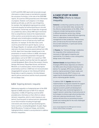 53
In 2019 and 2018, VNR reports did not provide enough
information on data to leave no one behind to evaluate
the outcomes of activities. In the case of the 2020 VNR
reports, 35 countries (75%) presented some information
on progress. However, such progress is not always
backed up with data, as with the case of Argentina,
for example, that highlighted ongoing policies aimed
to promote equality, but without pointing out concrete
achievements. Conversely, lack of data was recognized
as a problem by Liberia, whose VNR report mentioned
that no comprehensive review of the implementation
of the country’s social protection policy has been done,
although some limited evidence available suggests
improvements in terms of food security, health and
education, for example. On the other hand, some
countries presented more specific figures, such as
the Kyrgyz Republic, for example, whose VNR report
referred to the level of extreme poverty falling from 2.8%
to 0.6%. Apart from these data-related issues in the
presentation of results of efforts to LNOB, information
on progress is sometimes presented in the goal-by-
goal analysis, such as for SDG 1 on no poverty or SDG
5 on gender equality. Countries that took this approach
include Bangladesh, Benin, Brunei Darussalam, Estonia,
Georgia, Micronesia, Papua New Guinea, and Ukraine.
Moreover, as in previous years, results and progress
presented by countries in 2020 have not necessarily been
disaggregated for groups at risk of being left behind.
Except data on specific programs, the links between
specific policies and actions and the results presented
are not always clear.
4.2.3.	Targeting domestic inequality
Addressing inequality is a fundamental part of the 2030
Agenda to LNOB and as part of SDG 10 on reduced
inequalities. In 2020, 29 reporting countries (62%)
provided some information on their efforts to reduce
domestic inequalities, which is tied to leaving no one
behind. Countries point to national policies, guarantees
to non-discrimination including through legal
instruments and universal and specialized programs.
Some countries, including Bangladesh, Ecuador, Niger,
North Macedonia, Trinidad and Tobago, and Zambia
highlighted efforts related to social protection to address
domestic inequalities.
A CASE STUDY IN GOOD
PRACTICE: Efforts to reduce
inequality
Comoros is conducting a poverty survey so that
the country can have better data, necessary for
the effective implementation of the SDGs. Other
measures include training women working
in different productive sectors (e.g. fishing,
livestock, agriculture, handicrafts) and organizing
them in cooperatives to ensure effective
management of their production. These actions
were carried out by the local financial system
(microcredit institutions, in particular) and by
development partners.
In Panama, the “Colmena Strategy” establishes
the integrality of the multisectoral action
necessary to fight against inequities and
asymmetries. It is clearly a cross-cutting policy
design issue in the country.
Solomon Islands developed Medium-Term
Strategies (MTS) whose objectives are linked to
the SDGs and to the principle of leaving no one
behind. For example, MTS 5 aims to alleviate
poverty, improve provision of basic needs, and
increase food security. MTS 7’s focus is on
supporting the disadvantaged and the vulnerable,
and on improving gender equality.
To address SDG 10, Uganda referred to the
implementation of programs towards the support
of social protection, and to the investment in
regional economic growth and development.
The VNR report also mentioned legislation to
support women’s ownership of land and access to
technologies to enhance agricultural productivity
while also reducing intensive work. Country
policies will also focus on promoting inclusive
growth and creating jobs for the most challenged
sections of society.
Source: Except adapted from the VNR reports for Comoros,
Panama, Solomon Islands, and Uganda.
 