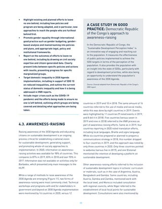 55
•	 Highlight existing and planned efforts to leave
no one behind, including how policies and
program are being adapted, and in particular, new
approaches to reach the people who are furthest
behind first.
•	 Promote gender equality through international
good practice such as gender budgeting, gender-
based analysis and mainstreaming into policies
and plans, and appropriate legal, policy and
institutional frameworks.
•	 Report on the outcomes of efforts to leave no
one behind, including by drawing on civil society
expertise and citizen-generated data. Clearly
present links between specific policies and actions
with results, presenting progress for specific
marginalized groups.
•	 Target domestic inequality in 2030 Agenda
implementation, including in support of SDG 10
on reduced inequalities, and outline the current
status of domestic inequality and how it is being
addressed in VNR reports.
•	 Include major crises such as the COVID-19
pandemic and the efforts being made to ensure no
one is left behind, outlining which groups are being
covered and detailing what approaches are being
taken.
4.3.	AWARENESS-RAISING
Raising awareness of the 2030 Agenda and educating
citizens on sustainable development is an ongoing
process critical for establishing a national vision
for sustainable development, generating support,
and promoting whole-of-society approaches to
implementation. In 2020, information on awareness-
raising activities was available for 98% of countries. This
compares to 87% in 2019, 83% in 2018 and over 90% in
2017. Information was not available on activities only for
Barbados, which presented only main messages to the
HLPF.
While a range of methods to raise awareness of the
2030 Agenda are emerging (Figure 11), two forms of
awareness-raising were most commonly cited. Technical
workshops and programs with and for stakeholders in
government and beyond on 2030 Agenda implementation
were mentioned by 16 countries in 2020, versus 12
countries in 2019 and 10 in 2018. The same amount of 16
countries referred to the use of media and social media,
while this was done by eight countries in 2019. Events
were highlighted by 11 countries (9 noted events in 2019,
and 8 did it in 2018). Five countries (versus seven in
2019 and nine in 2018) referred to the VNR process as
part of awareness-raising efforts. Same as in 2019, four
countries reporting in 2020 noted translation efforts,
including local languages, Braille and signs language.
While six countries prepared or planned to prepare a
communications strategy in 2018, this number dropped
to four countries in 2019, and this approach was noted by
only three countries in 2020. Only three countries pointed
to websites (versus five in 2019), and one (Estonia)
mentioned the intention of developing a platform on
sustainable development.
Other awareness-raising efforts referred to the inclusion
of sustainable development topics in schools’ curriculum
or materials, such as in the case of Argentina, Austria,
Bangladesh and Gambia. Some countries, including
Austria, Gambia and Zambia, mentioned work with
the local level, and Morocco included consultation
with regional councils, while Niger referred to the
establishment of local focal points for sustainable
development. Consultations were also mentioned by
A CASE STUDY IN GOOD
PRACTICE: Democratic Republic
of the Congo’s approach to
awareness-raising
In the Democratic Republic of Congo, the
“Sustainable Development Perception Index” is
an innovative way of engaging and reaching out
to the population. It measures the effectiveness
of public policies implemented to achieve the
SDG targets in terms of the perception of the
population. It also provides the population with
an insight into the state of SDGs, particularly with
regard to development priorities, while also being
an opportunity to understand the population’s
awareness of the 2030 Agenda.
Source: Excerpt adapted from Democratic Republic of the Congo’s
VNR report.
 