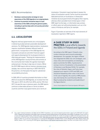 57
4.3.1.	Recommendations
•	 Develop a communication strategy to raise
awareness of the 2030 Agenda on an ongoing basis.
•	 Continue to promote innovative ways to raise
awareness of the SDGs among the general public,
including in partnership with civil society and other
non-state actors.
4.4.	LOCALIZATION
Regional and local governments are critical players
in delivering locally tailored sustainable development
solutions. For 2030 Agenda implementation, localization
requires coordination between different levels of
government, incorporation of the 2030 Agenda into
local plans and policies and often financial support
and capacity development for local governments to
effectively participate.37
Rooting the implementation
of the 2030 Agenda in local priorities and activities at
the community level makes the agenda meaningful
and practical in the day-to-day lives of citizens. While
the 2019 VNR reports did not mention voluntary local
reviews, two countries reporting in 2020 referred to
this practice, one that paves the way for subnational
accountability structures
In 2020, 83% of countries provided information on their
efforts to localize the 2030 Agenda, an increase from the
75% seen in 2019, the 65% from 2018, and the 73% from
2017. As was the case in previous years, the VNR reports
continue to show wide variance in terms of where
countries and their local governments are in terms of
localization. Consistent reporting helps to assess the
status of localization overall. Some countries presented
dedicated sections on localization or showcased
initiatives by local governments throughout their reports,
whereas others provided more limited space in their
VNR report on the topic, or information was unclear,
or efforts were not sufficiently detailed, such as in the
cases of Honduras and Syria, for example.
Figure 12 provides an overview of the main elements of
localization reported in VNR reports.
A CASE STUDY IN GOOD
PRACTICE: Local efforts towards
the SDGs in Finland and Uganda
According to the VNR report, Finland’s cities
conduct extensive work around sustainable
development. For example, the region of Åland
has integrated the SDGs into core strategies, and
many cities and municipalities are developing
plans to promote the SDGs. A good practice
arising in terms of localization is the presentation
of Voluntary Local Reviews (VLRs). For example,
the cities of Helsinki, Espoo, and Turku have
prepared such reports in 2019 and 2020, and
should be followed by other cities in the future.
In the case of Uganda, the country’s VNR process
was informed by the Local Voluntary Review
Report produced by residents and leadership of
the Ngora District.
Source: Except adapted from Finland and Uganda’s VNR reports.
37.	 For a report relating localization, the SDGs and the COVID-19 pandemic, see Local and regional governments’ report to the 2020 HLPF. 4th report.
(2020). Towards the localization of the SDGs: how to accelerate transformative actions in the aftermath of the COVID-19 outbreak. Global taskforce
of local and regional governments; United Cities and Local Governments (UCLG). For results of a project on SDGs and local governments, see
Association of Flemish Cities and Municipalities (2020). VVSG SDG pilot project with local governments 2017-2019: approach and lessons learned.
Belgium, VVSG. For an overview of good practice in localizing the 2030 Agenda, see Wayne-Nixon, Laurel, Wragg-Morris, Tanya, Mishra, Anjali, and
Markle, Dawson. 2019. Localizing the 2030 Agenda. Good Practice in 2030 Agenda Implementation Series. Vancouver and Ottawa: BCCIC and CCIC.
 