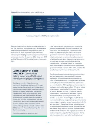 58
Beyond references to local government engagement in
the VNR process or national governance arrangements,
VNR reports provided some insights on the status of
localization. In 2020, 20 counties (43%) referred to
integrating the 2030 Agenda into local plans and policies,
an increase from the 18 countries (38%) doing so in 2019
and the 16 countries (35%) making similar references in
2018.
Local governments in Uganda promote community-
based local development. Through cooperation and
small-scale, self-help projects, communities have
started to undertake projects without the need of
government intervention. Some projects relate to
infrastructure, such as community road construction
to facilitate transportation of goods to market, children
to school and access to health facilities, and the
construction of a vocational schools for children to
learn practical skills. In another district, communities
gave local names to each one of the SDGs, based on the
specific meanings they have for the community.
Coordination between national government institutions
and local governments was noted by 22 countries
reporting in 2020, an impressive increase from the
seven countries mentioning such approach in 2019. One
country (Nigeria) mentioned subnational coordination
as a priority, but the VNR report did not mention specific
localization actions being carried out. Reference to local
initiatives were presented by 10 countries, the same
as in 2018, whereas 2019 had 13 countries making
such reference. Four countries referred to capacity
development efforts for local government, down
from the 12 countries mentioning this in 2019. Three
countries noted having integrated local governments into
monitoring and evaluation (versus five countries in 2019),
with one country (Papua New Guinea) noting that tools
for monitoring and evaluation exist at the local level, but
they are not being used. Six countries, up from three in
2019 and 2018, mentioned they engaged associations of
local municipalities as part of their localization efforts.
Likewise, six countries referred to local institutional
A CASE STUDY IN GOOD
PRACTICE: Communities
taking ownership of SDGs and
development projects in Uganda
Local governments in Uganda promote
community-based local development. Through
cooperation and small-scale, self-help projects,
communities have started to undertake projects
without the need of government intervention.
Some projects relate to infrastructure, such
as community road construction to facilitate
transportation of goods to market, children to
school and access to health facilities, and the
construction of a vocational schools for children
to learn practical skills. In another district,
communities gave local names to each one of the
SDGs, based on the specific meanings they have
for the community.
Source: Excerpt adapted from Uganda’s VNR report.
Figure 12. Localization efforts noted in VNR reports
Increasing participation in 2030 Agenda implementation
Inclusion
in national
consultations
and VNR
preparations
Inclusion
in national
governance and
institutional
arrangements
Capacity
development
through
trainings,
workshops and
guidebooks
Creation of local
governance and
institutional
arrangements.
Coordination
mechanisms
established
Inclusion of the
SDGs in local
plans, budgets and
monitoring efforts.
Local priorities
included in national
plans
Locally led
initiatives and
activities to
realize the
SDGs
 