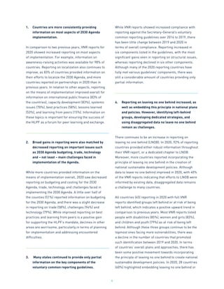 6
1.	 Countries are more consistently providing
information on most aspects of 2030 Agenda
implementation.
In comparison to two previous years, VNR reports for
2020 showed increased reporting on most aspects
of implementation. For example, information on
awareness-raising activities was available for 98% of
countries. Reporting on localization also continues to
improve, as 83% of countries provided information on
their efforts to localize the 2030 Agenda, and more
countries reported on partnerships in 2020 than in
previous years. In relation to other aspects, reporting
on the means of implementation improved overall for
information on international public finance (83% of
the countries), capacity development (83%), systemic
issues (70%), best practices (58%), lessons learned
(53%), and learning from peers (15%). Information on
these topics is important for ensuring the success of
the HLPF as a forum for peer learning and exchange.
2.	 Broad gains in reporting were also matched by
decreased reporting on important issues such
as 2030 Agenda budgeting, trade, technology
and – not least – main challenges faced in
implementation of the Agenda.
While more countries provided information on the
means of implementation overall, 2020 saw decreased
reporting on budgeting and costing for the 2030
Agenda, trade, technology, and challenges faced in
implementing the 2030 Agenda. A little over half of
the counties (51%) reported information on budgeting
for the 2030 Agenda, and there was a slight decrease
in reporting on trade (58%), challenges (94%) and
technology (79%). While improved reporting on best
practices and learning from peers is a positive gain
for supporting the HLPF’s mandate, declines in other
areas are worrisome, particularly in terms of planning
for implementation and addressing encountered
difficulties.
3.	 Many states continued to provide only partial
information on the key components of the
voluntary common reporting guidelines.
While VNR reports showed increased compliance with
reporting against the Secretary-General’s voluntary
common reporting guidelines over 2016 to 2019, there
has been little change between 2019 and 2020 in
terms of overall compliance. Reporting increased in
six components listed in the guidelines, with the most
significant gains seen in reporting on structural issues,
whereas reporting declined in six other components.
Although many of the 2020 reporting countries have
fully met various guidelines’ components, there was
still a considerable amount of countries providing only
partial information.
4.	 Reporting on leaving no one behind increased, as
well as embedding this principle in national plans
and policies. However, identifying left-behind
groups, developing dedicated strategies, and
using disaggregated data no leave no one behind
remain as challenges.
There continues to be an increase in reporting on
leaving no one behind (LNOB). In 2020, 92% of reporting
countries provided either robust information throughout
their VNR report, or a dedicated chapter to LNOB.
Moreover, more countries reported incorporating the
principle of leaving no one behind in the creation of
national sustainable development policies. Although
data to leave no one behind improved in 2020, with 40%
of the VNR reports indicating that efforts to LNOB were
informed by existing data, disaggregated data remains
a challenge to many countries.
All countries (45) reporting in 2020 with full VNR
reports identified groups left behind or at risk of being
left behind, which indicates a positive upward trend in
comparison to previous years. Most VNR reports listed
people with disabilities (85%), women and girls (83%),
and children and youth (79%) as at risk of being left
behind. Although these three groups continue to be the
topmost ones facing more vulnerabilities, there was
a decline in the number of countries that promoted
such identification between 2019 and 2020. In terms
of countries’ overall plans and approaches, there has
been some positive movement towards incorporating
the principle of leaving no one behind to create national
sustainable development policies. In 2020, 28 countries
(60%) highlighted embedding leaving no one behind or
 