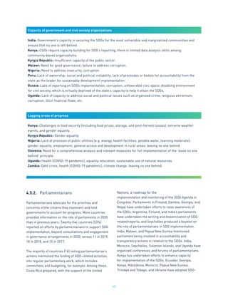 63
Capacity of government and civil society organizations
India: Government’s capacity in securing the SDGs for the most vulnerable and marginalized communities and
ensure that no one is left behind.
Kenya: CSOs require capacity building for SDG’s reporting; there is limited data analysis skills among
community-based organizations.
Kyrgyz Republic: Insufficient capacity of the public sector.
Malawi: Need for good governance; failure to address corruption.
Nigeria: Need to address insecurity, corruption.
Peru: Lack of ownership; social and political instability; lack of processes or bodies for accountability from the
state as the leader for sustainable development implementation.
Russia: Lack of reporting on SDGs implementation; corruption; unfavorable civic space; disabling environment
for civil society, which is virtually deprived of the state’s capacity to help it attain the SDGs.
Uganda: Lack of capacity to address social and political issues such as organized crime, religious extremism,
corruption, illicit financial flows, etc.
Lagging areas of progress
Kenya: Challenges in food security (including food prices, storage, and post-harvest losses), extreme weather
events, and gender equality.
Kyrgyz Republic: Gender equality.
Nigeria: Lack of provision of public utilities (e.g. energy, health facilities, potable water, learning materials);
gender equality; employment; general access and development in rural areas; leaving no one behind.
Slovenia: Need for a comprehensive analysis and relevant measures for full implementation of the ‘leave no one
behind’ principle.
Uganda: Health (COVID-19 pandemic), equality, education, sustainable use of natural resources.
Zambia: Debt crisis, health (COVID-19 pandemic), climate change, leaving no one behind.
4.5.2.	 Parliamentarians
Parliamentarians advocate for the priorities and
concerns of the citizens they represent and hold
governments to account for progress. More countries
provided information on the role of parliaments in 2020
than in previous years. Twenty-five countries (53%)
reported on efforts by parliamentarians to support SDG
implementation, beyond consultations and engagement
in governance arrangements in 2020, versus 11 in 2019,
18 in 2018, and 15 in 2017.
The majority of countries (16) noting parliamentarian’s
actions mentioned the folding of SDG-related activities
into regular parliamentary work, which includes
committees and budgeting, for example. Among these,
Costa Rica prepared, with the support of the United
Nations, a roadmap for the
implementation and monitoring of the 2030 Agenda in
Congress. Parliaments in Finland, Gambia, Georgia, and
Nepal have undertaken efforts to raise awareness of
the SDGs. Argentina, Finland, and India’s parliaments
have undertaken the writing and dissemination of SDG-
related reports, and Seychelles produced a booklet on
the role of parliamentarians in SDG implementation.
India, Malawi, and Papua New Guinea mentioned
parliament being involved in accountability and
transparency actions in relation to the SDGs. India,
Morocco, Seychelles, Solomon Islands, and Uganda have
organized conferences and forums of parliamentarians.
Kenya has undertaken efforts to enhance capacity
for implementation of the SDGs. Ecuador, Georgia,
Kenya, Macedonia, Morocco, Papua New Guinea,
Trinidad and Tobago, and Ukraine have adopted SDG-
 