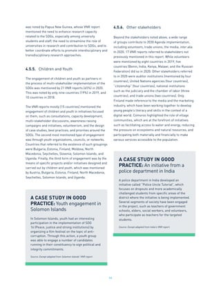 66
was noted by Papua New Guinea, whose VNR report
mentioned the need to enhance research capacity
related to the SDGs, especially among university
students and staff, the need to streamline the role of
universities in research and contribution to SDGs, and to
better coordinate efforts to promote interdisciplinary and
transdisciplinary research approaches.
4.5.5.	 Children and Youth
The engagement of children and youth as partners in
the process of multi-stakeholder implementation of the
SDGs was mentioned by 21 VNR reports (45%) in 2020.
This was noted by only nine countries (19%) in 2019, and
10 countries in 2018.
The VNR reports mostly (15 countries) mentioned the
engagement of children and youth in initiatives focused
on them, such as consultations, capacity development,
multi-stakeholder discussions, awareness raising
campaigns and initiatives, volunteerism, and the design
of case studies, best practices, and priorities around the
SDGs. The second most mentioned type of engagement
was through youth organizations, councils, or networks.
Countries that referred to the existence of such groupings
were Bulgaria, Estonia, Finland, Moldova, North
Macedonia, Seychelles, Slovenia, Solomon Islands, and
Uganda. Finally, the third form of engagement was by the
means of specific projects and/or initiatives designed and
carried out by children and youth, which was mentioned
by Austria, Bulgaria, Estonia, Finland, North Macedonia,
Seychelles, Solomon Islands, and Uganda.
4.5.6.	 Other stakeholders
Beyond the stakeholders noted above, a wide range
of groups contribute to 2030 Agenda implementation,
including volunteers, trade unions, the media, inter alia.
In 2020, 17 VNR reports referred to stakeholders not
previously mentioned in this report. While volunteers
were mentioned by eight countries in 2019, five
countries (Benin, India, Kenya, Malawi, and the Russian
Federation) did so in 2020. Other stakeholders referred
to in 2020 were auditor institutions (mentioned by four
countries), United Nations agencies (four countries),
“citizenship” (four countries), national institutions
such as the judiciary and the chamber of labor (three
countries), and trade unions (two countries). Only
Finland made reference to the media and the marketing
industry, which have been working together to develop
young people’s literacy and skills in the context of a
digital world. Comoros highlighted the role of village
communities, which are at the forefront of initiatives
such as facilitating access to water and energy, reducing
the pressure on ecosystems and natural resources, and
participating both materially and financially to make
various services accessible to the population.
A CASE STUDY IN GOOD
PRACTICE: Youth engagement in
Solomon Islands
In Solomon Islands, youth had an interesting
participation in the implementation of SDG
16 (Peace, justice and strong institutions) by
organizing a film festival on the topic of anti-
corruption. Through this action, a youth group
was able to engage a number of candidates
running in their constituency to sign political and
integrity commitments.
Source: Except adapted from Solomon Islands’ VNR report.
A CASE STUDY IN GOOD
PRACTICE: An initiative from a
police department in India
A police department in India developed an
initiative called “Police Uncle Tutorial”, which
focuses on dropouts and more academically
challenged students from specific areas of the
district where the initiative is being implemented.
Several segments of society have been engaged
in the project, such as teachers of government
schools, elders, social workers, and volunteers,
who participate as teachers for the targeted
students.
Source: Except adapted from India’s VNR report.
 