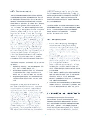 67
4.5.7.	 Development partners
The Secretary-General’s voluntary common reporting
guidelines ask countries to outline their main priorities
for development partner support. In 2020, key areas in
which the government requires additional support to
realise the SDGs were noted by 27 out of the 47 reporting
countries (58%), against 38 of 47 countries (81%) in
2019. Out of these, only Morocco did not provide further
details on the type of support required from development
partners or, in other words, on how the support is to
be provided. The other 26 countries (55%) reporting in
2020 mentioned more specific forms of support, which
include financing, coordination, technical assistance, and
capacity development. While the 2019 VNR reports had
only one high-income country referring to development
partners, in 2020 there where three that indicated the
need for further capacity building and good practices
and lessons learned exchange (Panama), enhanced
partnerships (Seychelles), and financial support, tailored
international cooperation, and technical support in
trade-related issues, including customs (Trinidad and
Tobago). As with previous years, countries tended to
provide general information on the support they require.
The following areas were mentioned in 2020 as priorities
for support:
•	 goal specific priorities – five countries, versus 12 in
2019, four in 2018 and seven in 2017;
•	 strengthening systems to collect data and monitor
SDG implementation – seven countries in 2020,
versus 10 in 2019, five in 2018 and 10 in 2017; and
•	 support for general plans or SDG implementation
– seven countries, versus four in 2019, and five in
2018.
In supporting country priorities, the provision of
finance (official development assistance, finance from
international financial institutions and South-South
cooperation) continued to be the most common role
identified by countries (13, the same number as in 2019,
versus 12 countries in 2018). Technical assistance,
including technology transfer, knowledge sharing,
and capacity building were noted by nine countries,
while general coordination and partnerships were
mentioned by seven countries. Overall, these types
of support are consistent with VNR reports from
previous years. The role of development partners in
2030 Agenda implementation was also connected with
the COVID-19 pandemic. Countries such as Burundi,
Georgia, Malawi, and Niger specifically referred to the
need of development partners’ support for the COVID-19
response and recovery, to address its effects on the
SDGs implementation, and into the process of building
back from the pandemic.
Finally, the number of countries noting support to carry
out their VNR rose again in 2020 over the previous years.
In 2020, 25 countries noted support from the United
Nations, whereas in 2019 there were 22 countries,
versus 14 in 2018 and seven in 2017.
4.5.8.	 Recommendations
•	 Support civil society to engage in 2030 Agenda
implementation by creating a more enabling
environment, including through institutionalized
dialogue and consultation, inclusion in formal
governance arrangements, finance, and capacity
development.
•	 Integrate the 2030 Agenda into parliamentary work,
recognizing the critical role parliamentarians play
as citizens’ representatives and in ensuring national
level accountability for progress.
•	 Support and develop partnerships with a variety of
non-state actors, including academia, the private
sector, children and youth, volunteers, trade unions,
and the media.
•	 Where relevant, clearly stipulate and provide details
on priority areas for support from the international
community, laying out the role development
partners can best play to support the acceleration of
2030 Agenda implementation.
•	 Outline how multiple stakeholders can be involved to
address crises such as the COVID-19 pandemic, with
a focus on the implementation of the 2030 Agenda.
4.6.	MEANS OF IMPLEMENTATION
Governments have committed to supporting a
diverse range of means of implementation to realize
sustainable development. Beyond aspects related to
policy coherence and monitoring – captured elsewhere
in this report – finance is a critical aspect including
national and international dimensions. At the national
level, activities include costing, budgeting allocations
 