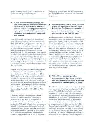 7
efforts to address inequality and social exclusion as
part of overarching development plans.
5.	 In terms of a whole-of-society approach, non-
state actors continue to be included in governance
arrangements for implementation and formal
processes for stakeholder engagement. However,
reporting on multi-stakeholder engagement
outside governance arrangements experienced
some backslide.
Formal inclusion of non-state actors in governance
arrangements is becoming a standard practice. Over
2016-2020, 70% of reporting countries noted that non-
state actors are included in governance arrangements
to guide implementation. Moreover, instead of
engagement happening mainly through technical
working groups, as it had been the case in the previous
year, the countries reporting in 2020 mostly mentioned
more lead councils or committees. The increase in
engagement in high-level governance arrangements is
positive, suggesting that there may be more opportunity
for non-state actors to input overall strategic direction
and coordination.
However, reporting on multi-stakeholder engagement
outside governance arrangements experienced
some backslide, as 47% of countries (versus 60% in
2019) reported on formal processes for stakeholder
engagement, such as communication strategies to
support awareness-raising, participatory budgeting
processes, multi-stakeholder forums, youth councils or
annual events. The percentage of countries reporting
on consultations to define national priorities also
decreased significantly, from 89% in 2019 to 47% in
2020.
Conversely, in terms of engagement in the VNR
process, all but one (98%) of the countries that
presented a full VNR report in 2020 referred to
consultations and/or non-state actor engagement to
prepare the VNR report. Although there continues to be
a steady increase in the number of countries directly
including non-state actors in drafting VNR reports or
providing written inputs, the actual inclusion of non-
state actors’ recommendations in the final reports
continues to be less verifiable. In 2020, 25 out of the
47 reporting countries (53%) included information on
the effects of the COVID-19 pandemic on stakeholder
engagement.
6.	 The VNR reports are silent on closing civic space
globally and ongoing attacks on human rights
defenders and environmentalists. The COVID-19
pandemic has been used as an excuse by some
governments to further close civic space.
While some countries emphasized the creation of
enabling policies for non-state actors engagement and
participation in 2030 Agenda implementation, no VNR
report referred to closing civic space or to attempts to
create a more enabling environment for civil society.
Over 2017-2020, VNR reports have been largely silent
on these issues despite increasing calls for action by
civil society organizations and others worldwide to
address the deteriorating human rights situation in
many countries and protect human rights defenders
and environmentalists. Moreover, reports by civil
society organizations on 2030 Agenda implementation
continue to point to the need for improvements in
the quality of interactions and engagement between
government and civil society.
7.	 Although fewer countries reported on
contributions by non-state actors, there have
been improvements in reporting on partnerships
and recognising the role played by civil society.
There has been a decline in the percentage of countries
reporting on non-state actors’ contributions, with 89%
versus 98% in 2019. Conversely, there continues to
be a positive trend in terms of countries recognizing
the contributions by civil society organizations in their
VNR reports. In 2020, 79% of countries provided this
information. There has also been an improvement
in how reporting countries showcase civil society
organizations’ actions and the role they play in 2030
Agenda implementation. Moreover, there has been an
increase in reporting on the role of parliamentarians
(53%), the private sector (75%), and academia (55%).
In addition, 45% of the 2020 VNR reports specifically
mentioned the participation of children and youth in
 