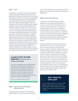 72
4.6.3.	 Trade
Participation in international trade is a key strategy for
realizing sustainable development across countries.
Moreover, the international community has committed to
establishing a universal, rules-based, fair trading system
that enables developing countries to reap the benefits
of trade. Different from international public finance,
reporting on trade declined once again in 2020, as it
had between 2019 and 2018. In 2020, 27 countries (58%)
reported on trade, versus 28 countries (60%) in 2019,
35 (76%) in 2018 and 22 (49%) in 2017. Countries tend
to note the importance of trade in general terms with
a focus on increasing trade overall through integration
into regional and global trading systems (12 countries,
versus nine in 2019), specific initiatives to strengthen
trade such as creating trade strategies and focusing
policy (10 countries, versus nine in 2019) and finalizing
specific trade deals (two countries, Brunei Darussalam
and Liberia, versus also two countries in 2019). Finland
and the Russian Federation pointed to efforts to reduce
trade barriers, particularly for least developed countries.
Panama commented on the impact of COVID-19 as
leading to a breakdown of the global supply chain, with
both external and internal restrictions, and the reduction
of the export of services offered by the Panama Canal.
4.6.4.	 Capacities for 2030 Agenda
	 implementation
In the examination of capacities for 2030 Agenda
implementation, the review examines how members
refer to capacity development, technology transfer and
systemic issues that impact capacities to implement the
2030 Agenda.
4.6.4.1. Capacity development
In 2020, 39 countries (83%) referred to capacity
development in some way in their VNR report, an
increase from 2019, 2018 and 2017 (32 countries in
each year). As with previous years, discussions on
capacity development tend to focus on capacities
for implementation such as institutional and human
resources and monitoring and evaluation. In 2020, the
majority of countries reporting on capacity development
(23 countries) referred to capacity development in
general ways, including both its importance and efforts
and initiatives being carried out towards capacity
building.
Capacities related to monitoring and data collection
were noted – both in terms of challenges but also
efforts to improve capacities – by five countries:
Argentina, Comoros, Seychelles, Solomon Islands, and
Trinidad and Tobago. Another five countries – Armenia,
Liberia, Libya, Micronesia, and Uzbekistan – provided
analyses of capacity challenges within the goal-by-
goal analysis. High income countries such as Austria,
Estonia and Finland, and countries that provide South-
South cooperation, such as Morocco and the Russian
Federation, tended to showcase their efforts to support
capacity development in other countries. Morocco
also highlighted support received, and so did Moldova.
Overall, the issues related to capacity development as
reported in VNR reports in 2020 are consistent with
reporting in 2019, 2018 and 2017.
A CASE STUDY IN GOOD
PRACTICE: Trade by sea in
landlocked Nepal
Even being a landlocked country, Nepal included
information under SDG 14 (Life below water).
As a party to the United Nations Convention on
the Law of the Sea (UNCLOS), Nepal has the
right of access both to and from the sea. This
promotes a smooth and efficient transit that
reduces the costs of international trade and
therefore contributes to poverty reduction and the
promotion of sustainable development.
Source: Excerpt adapted from Nepal’s VNR report.
BEST PRACTICE
SPOTLIGHT
Articulate specific capacity constraints to 2030
Agenda implementation and with respect to
realizing specific SDGs in VNR reports. Indicate
the type of support needed to address capacity
constraints.
 