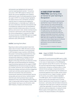 77
and evaluation was highlighted by the majority of
countries reporting lessons learned – 14 countries,
versus four in 2019. With respect to leaving no one
behind, two countries highlighted issues related to
addressing the needs of vulnerable populations (versus
four again in 2019). For example, Georgia highlighted
the need to ensure no one is left behind, and Samoa
noted the lesson of recognising and engaging the
vulnerable groups in a meaningful way. In addition to
the issues noted above, Costa Rica mentioned the need
of strengthening cooperation with the United Nations
system to achieve transformative effects in the social,
political, and economic levels. Zambia noted key lessons
arising from a performance audit conducted to assess
the country’s preparedness to implement the SDGs.
The lessons learned in the 2020 VNR reports are largely
aligned with what was reported in the VNR reports
examined in 2019, 2018 and 2017.
4.6.5.4. Learning from others
Reporting on what countries are keen to learn from
others saw an increase in 2020, with seven countries
(15%) providing this information, up from three (6%)
in 2019 and equal to seven countries in 2018. Brunei
Darussalam mentioned they would benefit from other
countries’ experiences in the SDGs implementation
and welcomed collaboration, including in technical
assistance and capacity building. The Democratic
Republic of the Congo referred to the elaboration of their
VNR report and how they benefited from attending a
regional workshop organized with the support of UNDP
and KOICA (Korean International Cooperation Agency).
As a member and former chair of the Open Government
Partnership, Georgia mentioned continuous engagement
to both learn and share positive experiences. India
referred to the domestic level and localization,
mentioning the importance of promoting peer learning
among states and union territories. Solomon Islands
referred to peer sharing and learning for capacity
development of the country’s National Statistics Office in
order to improve data collection systems. Zambia’s VNR
report had peer learning as a one-off mention under
SDG 9 (Industry, innovation and infrastructure).
4.6.6.	 Impact of COVID-19 on the means of
	 implementation
Among the 47 countries presenting VNR reports in 2020,
35 reported on the dimension of the impacts of COVID-19
on the means of implementation of the 2030 Agenda,
which represents almost 75% of countries. The majority
(27 countries) reported the design and application of
national plans, emergency contingency plans or funds,
national stimulus packages, and general preventive
measures, such as social distancing, the mandatory use
of protective equipment such as masks, and the closure
of non-essential services. Support to people, reported
by 15 countries, was another category highlighted
in the VNR reports, which included the population in
general and the most vulnerable sectors of society.
Another reported action was the provision of support to
businesses – particularly small and medium enterprises,
including the small trade level of craftsmen and artisans
–, which was reported by 14 countries. Eleven countries
referred to external collaboration, including the United
Nations system, the European Union, and partner
countries. The closure of borders or the suspension
A CASE STUDY IN GOOD
PRACTICE: Specifying areas
of interest for peer learning in
Bangladesh
In its VNR report, Bangladesh comprehensively
specified their areas of interest with regards
to peer learning. The county mentioned that
good cases from other countries would help
Bangladesh to solve challenges. These include
the maintenance of sustainability in view
of rapidly growing urban demands; ways of
improving agricultural productivity while also
keeping a sustainable environment; and how to
affordably improve the quality of education. The
VNR report also recognizes that mitigating the
impacts of climate change requires an enhanced
collaboration with international partners,
particularly in terms of skills and capacity
development.
Source: Excerpt adapted from Bangladesh’s VNR report.
 