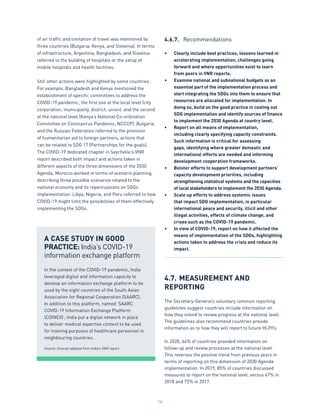 78
of air traffic and limitation of travel was mentioned by
three countries (Bulgaria, Kenya, and Slovenia). In terms
of infrastructure, Argentina, Bangladesh, and Slovenia
referred to the building of hospitals or the setup of
mobile hospitals and health facilities.
Still other actions were highlighted by some countries.
For example, Bangladesh and Kenya mentioned the
establishment of specific committees to address the
COVID-19 pandemic, the first one at the local level (city
corporation, municipality, district, union), and the second
at the national level (Kenya’s National Co-ordination
Committee on Coronavirus Pandemic, NCCCP). Bulgaria
and the Russian Federation referred to the provision
of humanitarian aid to foreign partners, actions that
can be related to SDG 17 (Partnerships for the goals).
The COVID-19 dedicated chapter in Seychelle’s VNR
report described both impact and actions taken in
different aspects of the three dimensions of the 2030
Agenda. Morocco worked in terms of scenario planning,
describing three possible scenarios related to the
national economy and its repercussions on SDGs
implementation. Libya, Nigeria, and Peru referred to how
COVID-19 might limit the possibilities of them effectively
implementing the SDGs.
4.6.7.	 Recommendations
•	 Clearly include best practices, lessons learned in
accelerating implementation, challenges going
forward and where opportunities exist to learn
from peers in VNR reports.
•	 Examine national and subnational budgets as an
essential part of the implementation process and
start integrating the SDGs into them to ensure that
resources are allocated for implementation. In
doing so, build on the good practice in costing out
SDG implementation and identify sources of finance
to implement the 2030 Agenda at country level.
•	 Report on all means of implementation,
including clearly specifying capacity constraints.
Such information is critical for assessing
gaps, identifying where greater domestic and
international efforts are needed and informing
development cooperation frameworks.
•	 Bolster efforts to support development partners’
capacity development priorities, including
strengthening statistical systems and the capacities
of local stakeholders to implement the 2030 Agenda.
•	 Scale up efforts to address systemic issues
that impact SDG implementation, in particular
international peace and security, illicit and other
illegal activities, effects of climate change, and
crises such as the COVID-19 pandemic.
•	 In view of COVID-19, report on how it affected the
means of implementation of the SDGs, highlighting
actions taken to address the crisis and reduce its
impact.
4.7.	MEASUREMENT AND
REPORTING
The Secretary-General’s voluntary common reporting
guidelines suggest countries include information on
how they intend to review progress at the national level.
The guidelines also recommend countries provide
information as to how they will report to future HLPFs.
In 2020, 64% of countries provided information on
follow-up and review processes at the national level.
This reverses the positive trend from previous years in
terms of reporting on this dimension of 2030 Agenda
implementation. In 2019, 85% of countries discussed
measures to report on the national level, versus 67% in
2018 and 72% in 2017.
A CASE STUDY IN GOOD
PRACTICE: India’s COVID-19
information exchange platform
In the context of the COVID-19 pandemic, India
leveraged digital and information capacity to
develop an information exchange platform to be
used by the eight countries of the South Asian
Association for Regional Cooperation (SAARC).
In addition to this platform, named ‘SAARC
COVID-19 Information Exchange Platform
(COINEX)’, India put a digital network in place
to deliver medical expertise content to be used
for training purposes of healthcare personnel in
neighbouring countries.
Source: Excerpt adapted from India’s VNR report.
 