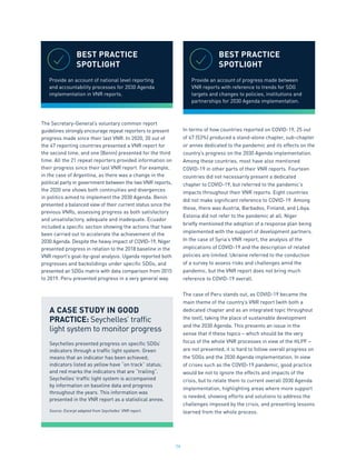 79
The Secretary-General’s voluntary common report
guidelines strongly encourage repeat reporters to present
progress made since their last VNR. In 2020, 20 out of
the 47 reporting countries presented a VNR report for
the second time, and one (Benin) presented for the third
time. All the 21 repeat reporters provided information on
their progress since their last VNR report. For example,
in the case of Argentina, as there was a change in the
political party in government between the two VNR reports,
the 2020 one shows both continuities and divergences
in politics aimed to implement the 2030 Agenda. Benin
presented a balanced view of their current status since the
previous VNRs, assessing progress as both satisfactory
and unsatisfactory, adequate and inadequate. Ecuador
included a specific section showing the actions that have
been carried out to accelerate the achievement of the
2030 Agenda. Despite the heavy impact of COVID-19, Niger
presented progress in relation to the 2018 baseline in the
VNR report’s goal-by-goal analysis. Uganda reported both
progresses and backslidings under specific SDGs, and
presented an SDGs matrix with data comparison from 2015
to 2019. Peru presented progress in a very general way.
In terms of how countries reported on COVID-19, 25 out
of 47 (53%) produced a stand-alone chapter, sub-chapter
or annex dedicated to the pandemic and its effects on the
country’s progress on the 2030 Agenda implementation.
Among these countries, most have also mentioned
COVID-19 in other parts of their VNR reports. Fourteen
countries did not necessarily present a dedicated
chapter to COVID-19, but referred to the pandemic’s
impacts throughout their VNR reports. Eight countries
did not make significant reference to COVID-19. Among
these, there was Austria, Barbados, Finland, and Libya.
Estonia did not refer to the pandemic at all. Niger
briefly mentioned the adoption of a response plan being
implemented with the support of development partners.
In the case of Syria’s VNR report, the analysis of the
implications of COVID-19 and the description of related
policies are limited. Ukraine referred to the conduction
of a survey to assess risks and challenges amid the
pandemic, but the VNR report does not bring much
reference to COVID-19 overall.
The case of Peru stands out, as COVID-19 became the
main theme of the country’s VNR report (with both a
dedicated chapter and as an integrated topic throughout
the text), taking the place of sustainable development
and the 2030 Agenda. This presents an issue in the
sense that if these topics – which should be the very
focus of the whole VNR processes in view of the HLPF –
are not presented, it is hard to follow overall progress on
the SDGs and the 2030 Agenda implementation. In view
of crises such as the COVID-19 pandemic, good practice
would be not to ignore the effects and impacts of the
crisis, but to relate them to current overall 2030 Agenda
implementation, highlighting areas where more support
is needed, showing efforts and solutions to address the
challenges imposed by the crisis, and presenting lessons
learned from the whole process.
A CASE STUDY IN GOOD
PRACTICE: Seychelles’ traffic
light system to monitor progress
Seychelles presented progress on specific SDGs’
indicators through a traffic light system. Green
means that an indicator has been achieved;
indicators listed as yellow have “on track” status;
and red marks the indicators that are “trailing”.
Seychelles’ traffic light system is accompanied
by information on baseline data and progress
throughout the years. This information was
presented in the VNR report as a statistical annex.
Source: Excerpt adapted from Seychelles’ VNR report.
BEST PRACTICE
SPOTLIGHT
Provide an account of national level reporting
and accountability processes for 2030 Agenda
implementation in VNR reports.
BEST PRACTICE
SPOTLIGHT
Provide an account of progress made between
VNR reports with reference to trends for SDG
targets and changes to policies, institutions and
partnerships for 2030 Agenda implementation.
 