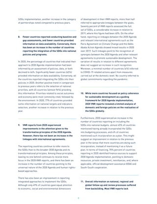 8
SDGs implementation, another increase in the category
of partnerships noted compared to previous years.
8.	 Fewer countries reported conducting baseline and
gap assessments, and fewer countries provided
information on data availability. Conversely, there
has been an increase in the number of countries
reporting the integration of the SDGs into national
policies and programs.
In 2020, the percentage of countries that indicated their
approach to 2030 Agenda implementation had been
informed by an assessment of policies, data, or both
declined to 64%. Significantly fewer countries (45%)
provided information on data availability. Conversely, all
the countries reported integrating the SDGs into their
policies in 2020. Another positive trend in comparison
to previous years refers to the selection of national
priorities, with 45 countries (almost 96%) providing
this information. Priorities related to social outcomes
and economy were most commonly cited, followed by
the environment. In 2020, 77% of countries provided
some information on national targets and indicators
selection, another increase in relation to the previous
year.
9.	 VNR reports from 2020 experienced
improvements in the attention given to the
transformative principles of the 2030 Agenda.
However, there has not been an increase in the
linkages with international agreements.
The reporting countries continue to refer more to
the SDGs than to the broader 2030 Agenda and its
transformational principles. Among these principles,
leaving no one behind continues to receive more
focus in the 2020 VNR reports, and there has been an
increase in the number of countries pointing to the
universal nature of the 2030 Agenda and human rights-
based approaches.
There has also been an improvement in reporting
integrated approaches to implement the SDGs.
Although only 49% of countries gave equal attention
to economic, social and environmental dimensions
of development in their VNR reports, more than half
referred to appropriate linkages between the goals.
Seventy percent of VNR reports assessed the full
set of SDGs, a considerable increase in relation to
2019, where this figure had been 40%. On the other
hand, reporting on linkages between the 2030 Agenda
and relevant international agreements such as the
Paris Agreement on Climate Change and the Addis
Ababa Action Agenda showed mixed results in 2020
over 2019. Such linkages point to the recognition of
synergies between the 2030 Agenda and other relevant
agreements to promote sustainable development. The
variation of results in relation to different agreements
does not suggest an increase in such recognition.
Moreover, a minimal number of countries (4%) referred
to COVID-19-related actions apart from measures
carried out at the domestic level. No country referred to
global commitments regarding the pandemic.
10.	 While more countries focused on policy coherence
for sustainable development as a guiding
framework for 2030 Agenda implementation,
2020 VNR reports revealed a limited analysis of
domestic and foreign policies on the realization of
the SDGs globally.
Furthermore, 2020 experienced an increase in the
number of countries reporting on including the
SDGs into national budgets: almost 45% of countries
mentioned having already incorporated the SDGs
into budgeting processes, and 4% of countries
mentioned such incorporation as a plan. This might
suggest an improvement in relation to the previous
year in the sense that more countries are doing such
incorporation, instead of mentioning it as a future
plan. In terms of financing, 70% percent of countries
reporting in 2020 identified finance sources to support
2030 Agenda implementation, pointing to domestic
resources, private investment, remittances, and, where
applicable, official development assistance (ODA) and
South-South cooperation.
11.	 Overall information on national, regional and
global follow-up and review processes suffered
from backsliding. Most VNR reports lack
 