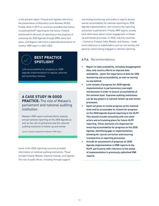 83
in the present report, Finland and Uganda referred to
the presentation of Voluntary Local Reviews (VLRs).
Finally, while in 2019 no countries provided information
on planned HLPF reporting for the future, Finland
mentioned its decision of reporting on the progress of
achieving the 2030 Agenda through VNRs every four
years, and Nigeria referred to a planned presentation of
another VNR report in 2022-2023.
Some of the 2020 reporting countries provided
information on national auditing institutions. These
include Finland, Malawi, Solomon Islands, and Uganda.
The role of audit offices, including through support,
overseeing monitoring, and auditor’s reports assists
overall accountability for national reporting on 2030
Agenda implementation, and connects the reporting
processes to parliament. Finally, VNR reports usually
lack information about citizen engagement in follow-
up and review processes. In 2020, only five countries
– Comoros, Finland, India, Malawi, and Samoa – made
some reference to stakeholders such as civil society and
general citizens being engaged in national reporting.
4.7.4.	 Recommendations
•	 Report on data availability, including disaggregated
data, and country efforts to improve data
availability – given the importance of data for SDG
monitoring and accountability, as well as leaving
no one behind.
•	 Link reviews of progress for 2030 Agenda
implementation to parliamentary oversight
mechanisms in order to ensure accountability at
the national level. Supreme auditing institutions
can be key players in national follow-up and review
processes.
•	 Spell out plans to review progress at the national
level and be accountable to citizens for progress
on the 2030 Agenda beyond reporting to the HLPF.
This should include consulting with non-state
actors and articulating plans for future HLPF
reporting. These elements are important for
ensuring accountability for progress on the 2030
Agenda, identifying gaps in implementation,
allowing for course correction and ensuring
transparency in reporting processes.
•	 Include an assessment of progress on 2030
Agenda implementation in VNR reports to the
HLPF, particularly with reference to the status
of implementation in previously submitted VNR
reports.
BEST PRACTICE
SPOTLIGHT
Link accountability for progress on 2030
Agenda implementation to regular, planned
parliamentary reviews.
A CASE STUDY IN GOOD
PRACTICE: The role of Malawi’s
parliament and national auditing
institution
Malawi’s VNR report outlined efforts towards
annual national reporting on the 2030 Agenda as
well as the role of parliament and the national
auditing institution in follow-up and review.
Source: Excerpts adapted from Malawi’s VNR report
 