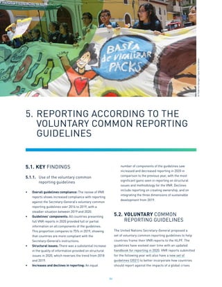 84
5.1.	KEY FINDINGS
5.1.1.	 Use of the voluntary common
	 reporting guidelines
•	 Overall guidelines compliance: The review of VNR
reports shows increased compliance with reporting
against the Secretary-General’s voluntary common
reporting guidelines over 2016 to 2019, with a
steadier situation between 2019 and 2020.
•	 Guidelines’ components: All countries presenting
full VNR reports in 2020 provided full or partial
information on all components of the guidelines.
This proportion compares to 75% in 2019, showing
that countries are more compliant with the
Secretary-General’s instructions.
•	 Structural issues: There was a substantial increase
in the quality of information provided on structural
issues in 2020, which reverses the trend from 2018
and 2019.
•	 Increases and declines in reporting: An equal
number of components of the guidelines saw
increased and decreased reporting in 2020 in
comparison to the previous year, with the most
significant gains seen in reporting on structural
issues and methodology for the VNR. Declines
include reporting on creating ownership, and on
integrating the three dimensions of sustainable
development from 2019.
5.2.	VOLUNTARY COMMON
	 REPORTING GUIDELINES
The United Nations Secretary-General proposed a
set of voluntary common reporting guidelines to help
countries frame their VNR reports to the HLPF. The
guidelines have evolved over time with an updated
handbook for reporting in 2020. VNR reports submitted
for the following year will also have a new set of
guidelines (2021) to better incorporate how countries
should report against the impacts of a global crises
5.	REPORTING ACCORDING TO THE 		
	 VOLUNTARY COMMON REPORTING
	 GUIDELINES
©
Federico
Obregon
/
Save
the
Children
 