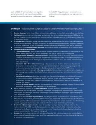 85
such as COVID-19 and how to build back together,
and to further clarify information that should be
provided for countries submitting a subsequent report
to the HLPF. The guidelines are voluntary however
and countries ultimately decide how to present their
findings.
WHAT IS IN THE SECRETARY-GENERAL’S VOLUNTARY COMMON REPORTING GUIDELINES?
•	 Opening statement by the Head of State or Government, a Minister or other high-ranking Government official.
•	 Highlights presented in a one-to-two-page synthesis overview of the review process, status of SDG progress
and how the government is responding to the integrated and indivisible nature of the 2030 Agenda and working
to leave no one behind.
•	 An introduction that sets the context and objectives for the review, outlines the review cycle and how existing
national reports were used. The policy architecture for implementation and policy tools to support integration
of the three dimensions, as well as linkages to relevant international agreements could also be mentioned.
•	 Presentation of the methodology for the review, outlining the process for preparation of the national review.
•	 Policy and enabling environment
–	 Creating ownership of the SDGs with an outline of efforts towards all stakeholders to inform them on and
	 involve them in the SDGs. This section can address how specific groups have been engaged.
–	 Incorporation of the SDGs in national frameworks understood in terms of the critical initiatives countries
	 undertook to adapt the SDGs and targets to its national circumstances, and to advance their	implementation. 	
	 This section should include challenges in implementation, and their cause, and refer to efforts taken by
	 other stakeholders.
–	 Integration of the three dimensions through a discussion of how the three dimensions of sustainable
	 development are being integrated and how sustainable development policies are being designed and
	 implemented to reflect such integration. Could include analysis related to the HLPF theme.
–	 Assessment of how the principle of leaving no one behind is mainstreamed in implementation. Includes how
	 vulnerable groups have been identified, efforts to address their needs, and particular attention to women
	 and girls.
–	 Institutional mechanisms described in terms of how the country has adapted its institutional framework
	 in order to implement the 2030 Agenda. Would be useful to include how the country plans to review
	 progress and can note where support is provided by United Nations Country Teams in the preparation of
	 national SDG reports.
–	Relevant structural issues or barriers, including external constraints that hinder progress. Transformative
	 approaches to addressing these challenges can be highlighted.
•	 A brief analysis of progress on all goals and targets, including whether a baseline has been defined.
Discussion can also include trends, successes, challenges, emerging issues, lessons learned and actions to
address gaps and challenges. Countries completing a subsequent VNR are encouraged to describe progress
since the previous review.
•	 Presentation of the means of implementation, including how means of implementation are mobilized, what
difficulties this process faces, and what additional resources are needed. The section can include reference to
financial systems and resource allocation to support implementation, the private sector, the role of technology,
concrete capacity development and data needs and the role of multi-stakeholder partnerships.
•	 Conclusion and next steps include the plans the country is taking or planning to take to enhance the
implementation of the 2030 Agenda. Can also outline how implementation will be reviewed at national and
subnational levels. Countries can also provide a summary of the analysis, findings and policy implications.
Lessons learned from the VNR could be highlighted.
•	 Annexes that can include an annex with data, using the global SDG indicators as a starting point and adding
priority national/regional indicators and identifying gaps. Additional annexes can also showcase best practice
or comments from stakeholders.
 