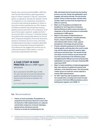88
Overall, most countries presenting VNRs in 2020 fully
meet the Secretary-General’s reporting guidelines.
Figure 21 shows a majority of “fully met” assessment
(green), as opposed to “partially met” (yellow) in all the
14 components. In nine components, the proportion
of countries fully meeting the guidelines in relation to
those that met them partially was over 75%. However,
the difference between fully and partially meeting a
guideline was less prominent in five components. In the
case of the annexes component, roughly one third of
the countries (32%, or 23 versus 11 countries) meeting
the guidelines did it only partially, whereas for the four
other components (integration of the three dimensions,
leaving no one behind, structural issues, and means
of implementation) that figure increased to about 40%
of countries only partially meeting the guidelines.42
Such differences may suggest that countries are not
sufficiently focusing on these matters, or are not
presenting enough detailed information.
5.4. Recommendations
•	 Follow, as much as possible, the guidelines as
proposed by the Secretary-General to ensure that
all elements of SDG implementation are captured
and facilitate comparison of shared challenges,
good practices and lessons learned.
•	 Continue to include the methodology for the
VNR, with details that articulate how the drafting
process occurred, timing, how stakeholders were
engaged, and lessons learned. This will provide
greater clarity on what was done, and how other
member states can draw from the experience of
different countries.
•	 Make use of the guidance provided by the
Handbook for the Preparation of Voluntary
National Reviews to better assess and report on
integration of the three dimensions of sustainable
development in VNR reports.
•	 Report on the means of implementation as
instructed in the guidelines, including domestic
finance, resource allocation, budgeting,
international public finance, trade, capacity
development, technology and partnerships.
•	 Provide a detailed assessment of the forward-
looking agenda, outlining where the country needs
to go and the steps to get there, based on gaps
and lessons learned to date. This should include
next steps in terms of follow-up and review with
concrete commitments to be fulfilled by states,
strengthening the VNR process and clarifying what
stakeholders can expect in the years following VNR
reporting at HLPF.
•	 Report on data availability, including disaggregated
data, with reference to global and national level
indicators, in the statistical annex. This will provide
a better picture of countries’ overall capacity to
monitor SDG implementation.
•	 For 2021 reporting, take all guidelines updates
into consideration, including instructions focused
on second or third time VNR presentations, and on
building back together from COVID-19.
A CASE STUDY IN GOOD
PRACTICE: Benin’s VNR report
structure
Benin presented its third VNR report in 2020.
The report was well structured and followed the
guidelines provided by the Secretary General,
referencing all the elements indicated in the
guidelines.
Source: Excerpt adapted from Benin’s VNR report.
42.	 Integrating the three dimensions of sustainable development in 2020 VNR reports: 22 countries fully met the guidelines, 15 only partially. Leaving no
one behind: 25 countries fully met the guidelines, 16 only partially. Structural issues: 24 countries fully met the guidelines, 17 only partially. Means
of implementation: 26 countries met the guidelines in full, 19 only partially.
 