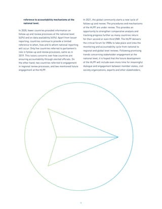 9
reference to accountability mechanisms at the
national level.
In 2020, fewer countries provided information on
follow-up and review processes at the national level
(63%) and on data availability (45%). Apart from lesser
reporting, countries continue to provide a limited
reference to when, how and to whom national reporting
will occur. Only five countries referred to parliament’s
role in follow-up and review processes, same as in
2019. This raises concerns over how countries are
ensuring accountability through elected officials. On
the other hand, two countries referred to engagement
in regional review processes, and two mentioned future
engagement at the HLPF.
In 2021, the global community starts a new cycle of
follow-up and review. The procedures and mechanisms
of the HLPF are under review. This provides an
opportunity to strengthen comparative analysis and
tracking progress further as many countries return
for their second or even third VNR. The HLPF delivers
the critical forum for VNRs to take place and links the
monitoring and accountability cycle from national to
regional and global level reviews. Following promising
trends concerning stakeholder engagement at the
national level, it is hoped that the future development
of the HLPF will include even more time for meaningful
dialogue and engagement between member states, civil
society organizations, experts and other stakeholders. 
 