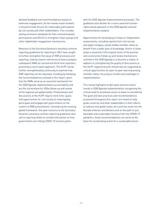 90
detailed feedback and recommendations based on
extensive engagement. As the review moves forward,
it should include forums for meaningful participation
by civil society and other stakeholders. This includes
setting minimum standards for their institutionalized
participation and efforts to strengthen major groups and
other stakeholder engagement mechanisms.
Revisions to the Secretary-General’s voluntary common
reporting guidelines for reporting in 2021 have sought
to further strengthen the value of VNR processes and
reporting, making clearer references to how to prepare
subsequent VNRs for second and third-time reporters,
promoting a cycle report approach. The HLPF can be
further strengthened by continuing to examine how
VNR reporting can be improved, including by following
the recommendations outlined in this report, given
that the VNRs serve as an essential mechanism for
the 2030 Agenda implementation accountability and
are the cornerstone for SDGs follow-up and review
at the regional and global levels. Presentations and
discussions at the HLPF require more time, space,
and opportunities for civil society to meaningfully
participate and engage with governments on the
content of VNR presentations. Considering the existing
global framework, this year revisions to the Secretary-
General’s voluntary common reporting guidelines also
call to reporting states to include information on how
governments are linking COVID-19 recovery plans
with the 2030 Agenda implementation processes. The
guidelines also beckon for a more assertive human-
rights based approach in the 2030 Agenda national
implementation analysis.
Opportunities for exchanging of views on independent
assessments, including reports from civil society
and expert analysis, would enable member states to
benefit from a wider pool of knowledge. Action in these
areas is essential if the original vision of the positive
and constructive follow-up and review mechanisms
outlined in the 2030 Agenda is to become a reality. In
addition to strengthening the quality of discussions at
the HLPF, regional forums should also be supported as
critical opportunities for peer-to-peer learning among
member states, focusing on trends and challenges in
implementation.
This review highlights bright spots and worrisome
trends in 2030 Agenda implementation, recognizing the
critical need to accelerate action to leave no one behind.
The good and best practices and recommendations
presented throughout this report are meant to help
guide countries and other stakeholders in their efforts
at national and global levels. As countries move into the
Decade of Action and Delivery and on the path to just,
equitable and sustainable recovery from the COVID-19
pandemic, these recommendations can serve as the
basis for accelerating action for a sustainable future.
 