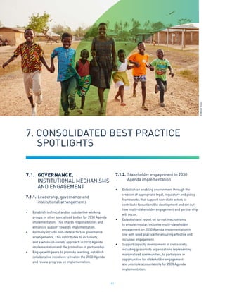 91
7.1.	GOVERNANCE,
	 INSTITUTIONAL MECHANISMS
	 AND ENGAGEMENT
7.1.1.	Leadership, governance and
	 institutional arrangements
•	 Establish technical and/or substantive working
groups or other specialized bodies for 2030 Agenda
implementation. This shares responsibilities and
enhances support towards implementation.
•	 Formally include non-state actors in governance
arrangements. This contributes to inclusivity,
and a whole-of-society approach in 2030 Agenda
implementation and the promotion of partnership.
•	 Engage with peers to promote learning, establish
collaborative initiatives to realize the 2030 Agenda
and review progress on implementation.
7.1.2.	Stakeholder engagement in 2030
	 Agenda implementation
•	 Establish an enabling environment through the
creation of appropriate legal, regulatory and policy
frameworks that support non-state actors to
contribute to sustainable development and set out
how multi-stakeholder engagement and partnership
will occur.
•	 Establish and report on formal mechanisms
to ensure regular, inclusive multi-stakeholder
engagement on 2030 Agenda implementation in
line with good practice for ensuring effective and
inclusive engagement.
•	 Support capacity development of civil society,
including grassroots organizations representing
marginalized communities, to participate in
opportunities for stakeholder engagement
and promote accountability for 2030 Agenda
implementation.
7. CONSOLIDATED BEST PRACTICE
	 SPOTLIGHTS
©
World
Vision
 