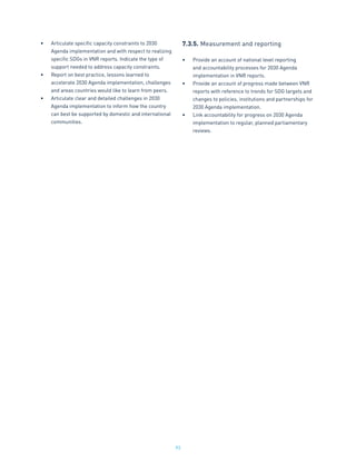 93
•	 Articulate specific capacity constraints to 2030
Agenda implementation and with respect to realizing
specific SDGs in VNR reports. Indicate the type of
support needed to address capacity constraints.
•	 Report on best practice, lessons learned to
accelerate 2030 Agenda implementation, challenges
and areas countries would like to learn from peers.
•	 Articulate clear and detailed challenges in 2030
Agenda implementation to inform how the country
can best be supported by domestic and international
communities.
7.3.5.	Measurement and reporting
•	 Provide an account of national level reporting
and accountability processes for 2030 Agenda
implementation in VNR reports.
•	 Provide an account of progress made between VNR
reports with reference to trends for SDG targets and
changes to policies, institutions and partnerships for
2030 Agenda implementation.
•	 Link accountability for progress on 2030 Agenda
implementation to regular, planned parliamentary
reviews.
 