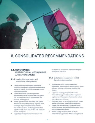 94
8.1.	GOVERNANCE,
	 INSTITUTIONAL MECHANISMS
	 AND ENGAGEMENT
8.1.1.	Leadership, governance and
		institutional arrangements
•	 Clearly establish leadership and governance
structures to support 2030 Agenda implementation
and lay out lines of accountability between various
national stakeholders.
•	 Formalize non-state actor engagement in
governance structures to realize the 2030 Agenda.
This includes lead councils or committees and
technical working groups.
•	 Identify opportunities to realize the 2030 Agenda
domestically and globally through engaging more
formally in regional level initiatives and with
like-minded countries. Such engagement offers
opportunities to share best practice with and learn
lessons from peers.
•	 Support a positive public narrative around civil
society and its participation in policy-making and
development processes.
8.1.2.	Stakeholder engagement in 2030
		Agenda implementation
•	 Follow good practice in multi-stakeholder
engagement by ensuring that approaches are timely,
open and inclusive, transparent, informed and
iterative.
•	 Support an enabling environment for multi-
stakeholder engagement through the legislation,
regulation and the creation of policies that set out
how engagement will occur.
•	 Create and report on formal mechanisms to ensure
regular and inclusive stakeholder engagement.
•	 Engage diverse stakeholders in the selection of
national priorities and partner with non-state actors
to reach the furthest behind.
•	 Develop a range of opportunities for multi-
stakeholder engagement in VNRs including through
8. CONSOLIDATED RECOMMENDATIONS
©
World
Vision
 