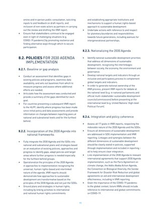 95
online and in-person public consultation, soliciting
inputs to and feedback on draft reports, and
inclusion of non-state actors as partners in carrying
out the review and drafting the VNR report.
•	 Ensure that stakeholders continue to be engaged
even in light of challenging situations (e.g.
COVID-19 pandemic) by promoting resilience and
finding alternative ways through which to secure
participation.
8.2.	POLICIES FOR 2030 AGENDA
	 IMPLEMENTATION
8.2.1.	Baseline or gap analysis
•	 Conduct an assessment that identifies gaps in
existing policies and programs, examines data
availability, and sets out baselines from which to
measure progress and assess where additional
efforts are needed.
•	 Articulate how the assessment was conducted and
provide a summary of the gaps identified for each
goal.
•	 For countries presenting a subsequent VNR report
to the HLPF, identify where progress has been made
since initial policy and data assessments and provide
information on changes between reporting years at
national and subnational levels and for the furthest
behind.
8.2.2.	Incorporation of the 2030 Agenda into
		national frameworks
•	 Fully integrate the 2030 Agenda and the SDGs into
national and subnational plans and strategies based
on an evaluation of existing policies, approaches and
progress to identify gaps, adapt policies and target
areas where further progress is needed especially
for the furthest behind groups.
•	 Operationalize the principles of the 2030 Agenda
in approaches to implementation recognizing the
universal, human rights-based and interlinked
nature of the agenda. VNR reports should
demonstrate how approaches to sustainable
development are transformative based on the
principles of the 2030 Agenda and not just the SDGs.
•	 Ground plans and strategies in human rights,
including by linking activities to international
and national human rights commitments
and establishing appropriate institutions and
mechanisms to support a human rights-based
approach to sustainable development.
•	 Undertake actions with reference to and respect
for planetary boundaries and responsibilities
towards future generations, including avenues for
intergenerational partnerships.
8.2.3.	Nationalizing the 2030 Agenda
•	 Identify national sustainable development priorities
that address all dimensions of sustainable
development, recognizing the interlinkages
between society, the economy, the environment and
governance.
•	 Develop national targets and indicators through an
inclusive and participatory process to complement
global targets and indicators.
•	 In order to generate national ownership of the
VNR process, present VNR reports for debate at
the national level (e.g. in national parliaments and
official multi-stakeholder sustainable development
councils/commissions) before presenting at the
international level (e.g. United Nations’ High-level
Political Forum).
8.2.4.	Integration and policy coherence
•	 Assess all 17 goals in VNR reports, respecting the
indivisible nature of the 2030 Agenda and the SDGs.
•	 Ensure all dimensions of sustainable development
are addressed in SDG implementation and VNR
reporting. Linkages and synergies between the
different dimensions of sustainable development
should be clearly stated in policies, supported
through implementation and included in reporting -
all to help ensure clear integration.
•	 Link implementation of the 2030 Agenda to relevant
international agreements that support 2030 Agenda
implementation, such as the Paris Agreement on
climate change, the Addis Ababa Action Agenda,
the Convention on Biological Diversity, the Sendai
Framework for Disaster Risk Reduction and global
agreements on aid and international development
effectiveness, including in VNR reporting.
•	 Given the importance of the COVID-19 pandemic
to the global context, future VNRs should include
reference to international and global commitments
on COVID-19.
 