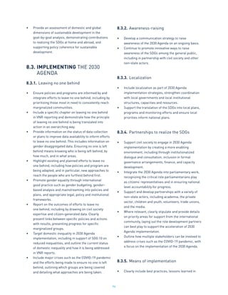96
•	 Provide an assessment of domestic and global
dimensions of sustainable development in the
goal-by-goal analysis, demonstrating contributions
to realizing the SDGs at home and abroad, and
supporting policy coherence for sustainable
development.
8.3.	IMPLEMENTING THE 2030
	 AGENDA
8.3.1.	Leaving no one behind
•	 Ensure policies and programs are informed by and
integrate efforts to leave no one behind, including by
prioritizing those most in need to consistently reach
marginalized communities.
•	 Include a specific chapter on leaving no one behind
in VNR reporting and demonstrate how the principle
of leaving no one behind is being translated into
action in an overarching way.
•	 Provide information on the status of data collection
or plans to improve data availability to inform efforts
to leave no one behind. This includes information on
gender disaggregated data. Ensuring no one is left
behind means knowing who is being left behind, by
how much, and in what areas.
•	 Highlight existing and planned efforts to leave no
one behind, including how policies and program are
being adapted, and in particular, new approaches to
reach the people who are furthest behind first.
•	 Promote gender equality through international
good practice such as gender budgeting, gender-
based analysis and mainstreaming into policies and
plans, and appropriate legal, policy and institutional
frameworks.
•	 Report on the outcomes of efforts to leave no
one behind, including by drawing on civil society
expertise and citizen-generated data. Clearly
present links between specific policies and actions
with results, presenting progress for specific
marginalized groups.
•	 Target domestic inequality in 2030 Agenda
implementation, including in support of SDG 10 on
reduced inequalities, and outline the current status
of domestic inequality and how it is being addressed
in VNR reports.
•	 Include major crises such as the COVID-19 pandemic
and the efforts being made to ensure no one is left
behind, outlining which groups are being covered
and detailing what approaches are being taken.
8.3.2.	Awareness-raising
•	 Develop a communication strategy to raise
awareness of the 2030 Agenda on an ongoing basis.
•	 Continue to promote innovative ways to raise
awareness of the SDGs among the general public,
including in partnership with civil society and other
non-state actors.
8.3.3.	Localization
•	 Include localization as part of 2030 Agenda
implementation strategies, strengthen coordination
with local governments and local institutional
structures, capacities and resources.
•	 Support the translation of the SDGs into local plans,
programs and monitoring efforts and ensure local
priorities inform national plans.
8.3.4.	Partnerships to realize the SDGs
•	 Support civil society to engage in 2030 Agenda
implementation by creating a more enabling
environment, including through institutionalized
dialogue and consultation, inclusion in formal
governance arrangements, finance, and capacity
development.
•	 Integrate the 2030 Agenda into parliamentary work,
recognizing the critical role parliamentarians play
as citizens’ representatives and in ensuring national
level accountability for progress.
•	 Support and develop partnerships with a variety of
non-state actors, including academia, the private
sector, children and youth, volunteers, trade unions,
and the media.
•	 Where relevant, clearly stipulate and provide details
on priority areas for support from the international
community, laying out the role development partners
can best play to support the acceleration of 2030
Agenda implementation.
•	 Outline how multiple stakeholders can be involved to
address crises such as the COVID-19 pandemic, with
a focus on the implementation of the 2030 Agenda.
8.3.5.	Means of implementation
•	 Clearly include best practices, lessons learned in
 