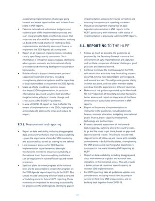 97
accelerating implementation, challenges going
forward and where opportunities exist to learn from
peers in VNR reports.
•	 Examine national and subnational budgets as an
essential part of the implementation process and
start integrating the SDGs into them to ensure that
resources are allocated for implementation. In doing
so, build on the good practice in costing out SDG
implementation and identify sources of finance to
implement the 2030 Agenda at country level.
•	 Report on all means of implementation, including
clearly specifying capacity constraints. Such
information is critical for assessing gaps, identifying
where greater domestic and international efforts
are needed and informing development cooperation
frameworks.
•	 Bolster efforts to support development partners’
capacity development priorities, including
strengthening statistical systems and the capacities
of local stakeholders to implement the 2030 Agenda.
•	 Scale up efforts to address systemic issues
that impact SDG implementation, in particular
international peace and security, illicit and other
illegal activities, effects of climate change, and
crises such as the COVID-19 pandemic.
•	 In view of COVID-19, report on how it affected the
means of implementation of the SDGs, highlighting
actions taken to address the crisis and reduce its
impact.
8.3.6.	Measurement and reporting
•	 Report on data availability, including disaggregated
data, and country efforts to improve data availability
– given the importance of data for SDG monitoring
and accountability, as well as leaving no one behind.
•	 Link reviews of progress for 2030 Agenda
implementation to parliamentary oversight
mechanisms in order to ensure accountability at
the national level. Supreme auditing institutions
can be key players in national follow-up and review
processes.
•	 Spell out plans to review progress at the national
level and be accountable to citizens for progress on
the 2030 Agenda beyond reporting to the HLPF. This
should include consulting with non-state actors and
articulating plans for future HLPF reporting. These
elements are important for ensuring accountability
for progress on the 2030 Agenda, identifying gaps in
implementation, allowing for course correction and
ensuring transparency in reporting processes.
•	 Include an assessment of progress on 2030
Agenda implementation in VNR reports to the
HLPF, particularly with reference to the status of
implementation in previously submitted VNR reports.
8.4.	REPORTING TO THE HLPF
•	 Follow, as much as possible, the guidelines as
proposed by the Secretary-General to ensure that
all elements of SDG implementation are captured
and facilitate comparison of shared challenges, good
practices and lessons learned.
•	 Continue to include the methodology for the VNR,
with details that articulate how the drafting process
occurred, timing, how stakeholders were engaged,
and lessons learned. This will provide greater clarity
on what was done, and how other member states
can draw from the experience of different countries.
•	 Make use of the guidance provided by the Handbook
for the Preparation of Voluntary National Reviews to
better assess and report on integration of the three
dimensions of sustainable development in VNR
reports.
•	 Report on the means of implementation as
instructed in the guidelines, including domestic
finance, resource allocation, budgeting, international
public finance, trade, capacity development,
technology and partnerships.
•	 Provide a detailed assessment of the forward-
looking agenda, outlining where the country needs
to go and the steps to get there, based on gaps and
lessons learned to date. This should include next
steps in terms of follow-up and review with concrete
commitments to be fulfilled by states, strengthening
the VNR process and clarifying what stakeholders
can expect in the years following VNR reporting at
HLPF.
•	 Report on data availability, including disaggregated
data, with reference to global and national level
indicators, in the statistical annex. This will provide
a better picture of countries’ overall capacity to
monitor SDG implementation.
•	 For 2021 reporting, take all guidelines updates into
consideration, including instructions focused on
second or third time VNR presentations, and on
building back together from COVID-19.
 