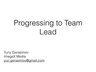 Progressing to Team
Lead
Yuriy Gerasimov
ImageX Media
yuri.gerasimov@gmail.com
 
