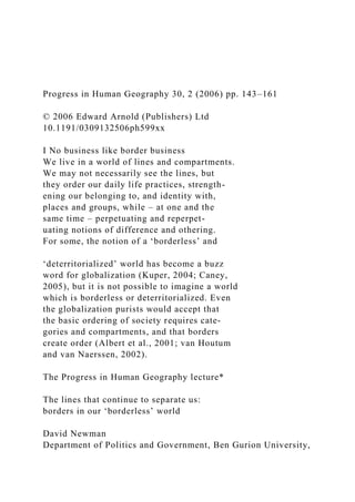 Progress in Human Geography 30, 2 (2006) pp. 143–161
© 2006 Edward Arnold (Publishers) Ltd
10.1191/0309132506ph599xx
I No business like border business
We live in a world of lines and compartments.
We may not necessarily see the lines, but
they order our daily life practices, strength-
ening our belonging to, and identity with,
places and groups, while – at one and the
same time – perpetuating and reperpet-
uating notions of difference and othering.
For some, the notion of a ‘borderless’ and
‘deterritorialized’ world has become a buzz
word for globalization (Kuper, 2004; Caney,
2005), but it is not possible to imagine a world
which is borderless or deterritorialized. Even
the globalization purists would accept that
the basic ordering of society requires cate-
gories and compartments, and that borders
create order (Albert et al., 2001; van Houtum
and van Naerssen, 2002).
The Progress in Human Geography lecture*
The lines that continue to separate us:
borders in our ‘borderless’ world
David Newman
Department of Politics and Government, Ben Gurion University,
 