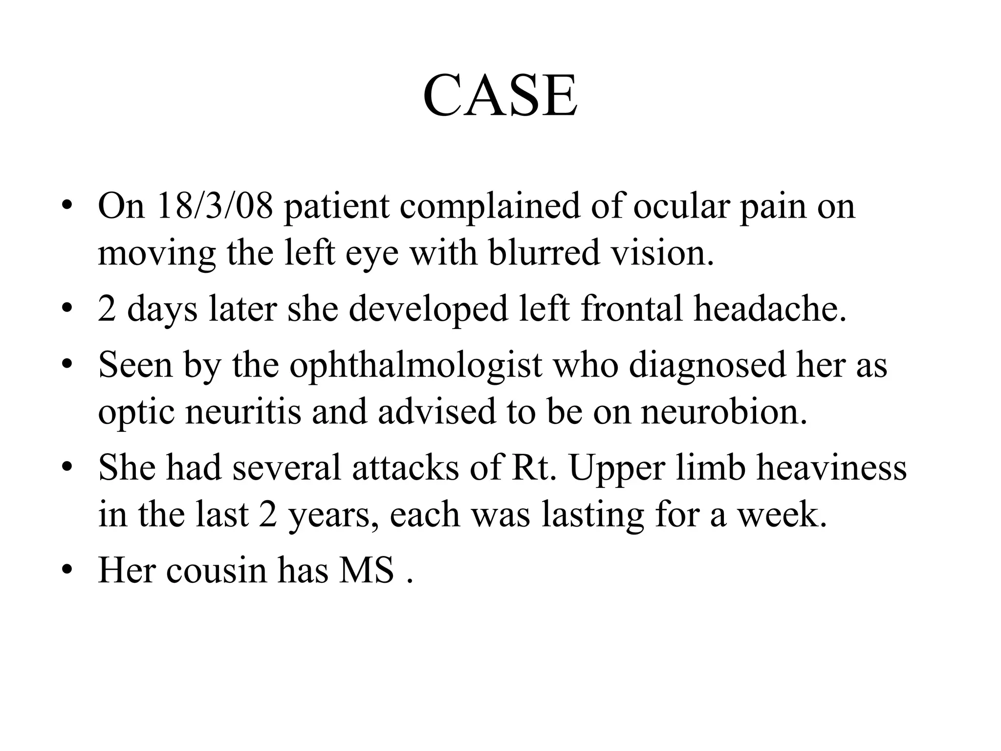 CASE
• On 18/3/08 patient complained of ocular pain on
moving the left eye with blurred vision.
• 2 days later she developed left frontal headache.
• Seen by the ophthalmologist who diagnosed her as
optic neuritis and advised to be on neurobion.
• She had several attacks of Rt. Upper limb heaviness
in the last 2 years, each was lasting for a week.
• Her cousin has MS .
 