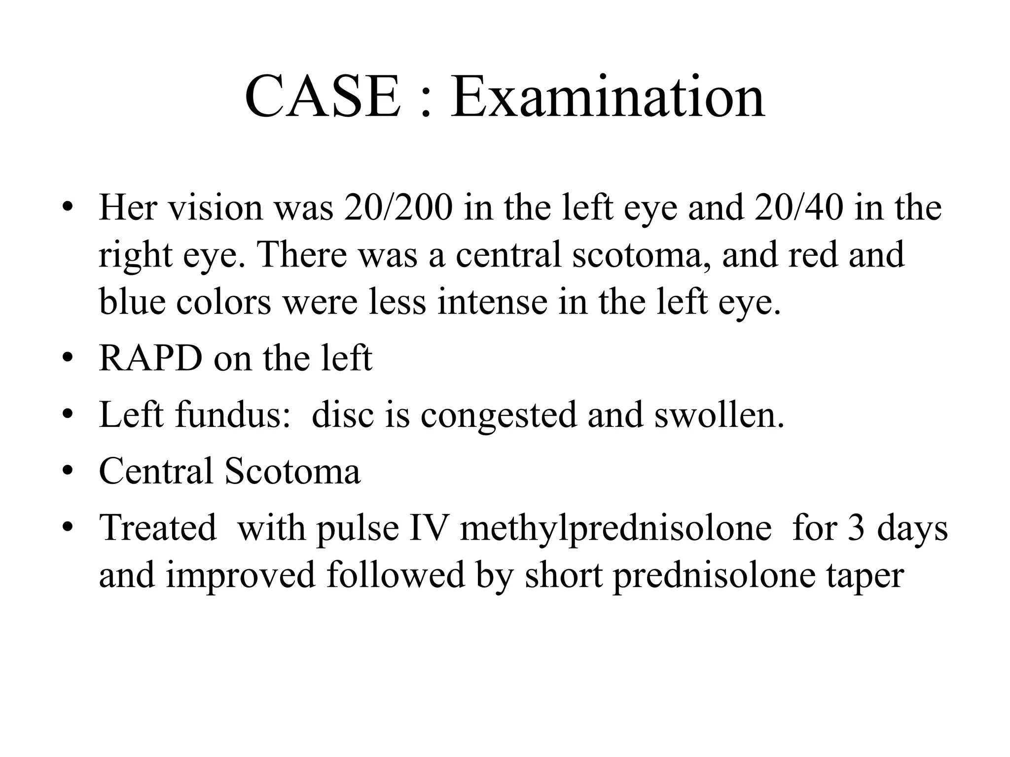 CASE : Examination
• Her vision was 20/200 in the left eye and 20/40 in the
right eye. There was a central scotoma, and red and
blue colors were less intense in the left eye.
• RAPD on the left
• Left fundus: disc is congested and swollen.
• Central Scotoma
• Treated with pulse IV methylprednisolone for 3 days
and improved followed by short prednisolone taper
 