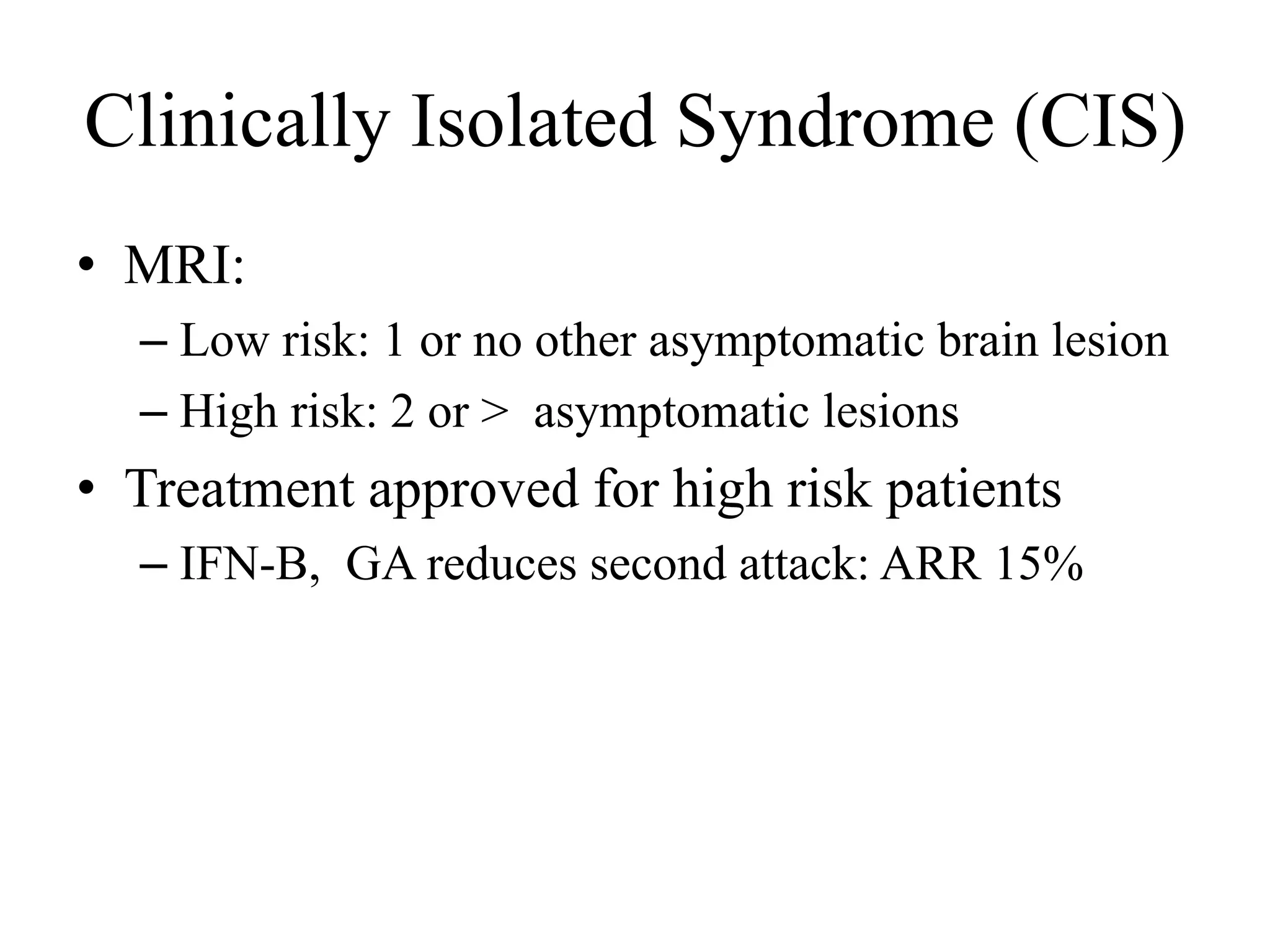 Clinically Isolated Syndrome (CIS)
• MRI:
– Low risk: 1 or no other asymptomatic brain lesion
– High risk: 2 or > asymptomatic lesions
• Treatment approved for high risk patients
– IFN-B, GA reduces second attack: ARR 15%
 