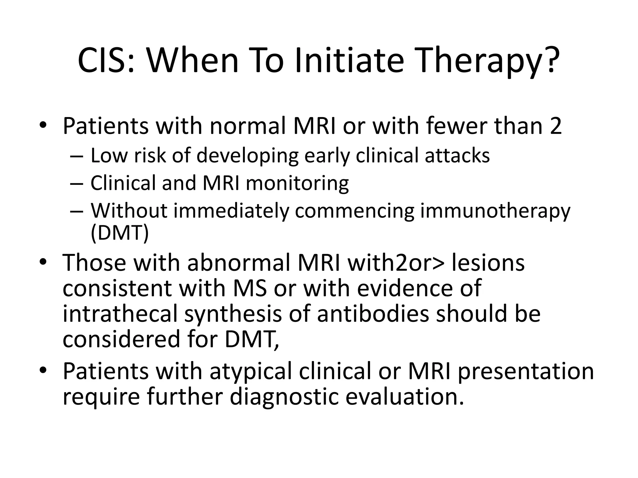 CIS: When To Initiate Therapy?
• Patients with normal MRI or with fewer than 2
– Low risk of developing early clinical attacks
– Clinical and MRI monitoring
– Without immediately commencing immunotherapy
(DMT)
• Those with abnormal MRI with2or> lesions
consistent with MS or with evidence of
intrathecal synthesis of antibodies should be
considered for DMT,
• Patients with atypical clinical or MRI presentation
require further diagnostic evaluation.
 