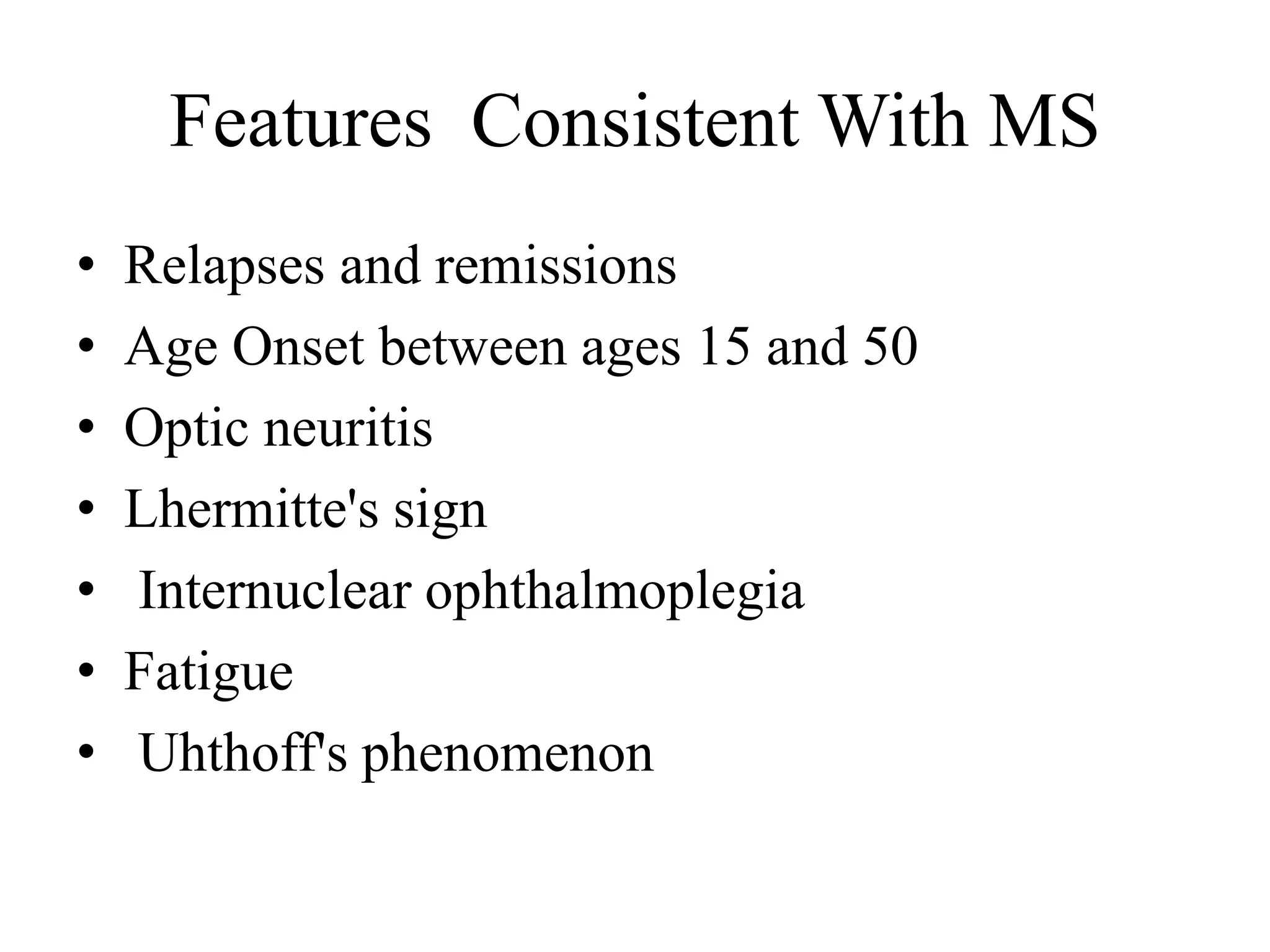 Features Consistent With MS
• Relapses and remissions
• Age Onset between ages 15 and 50
• Optic neuritis
• Lhermitte's sign
• Internuclear ophthalmoplegia
• Fatigue
• Uhthoff's phenomenon
 