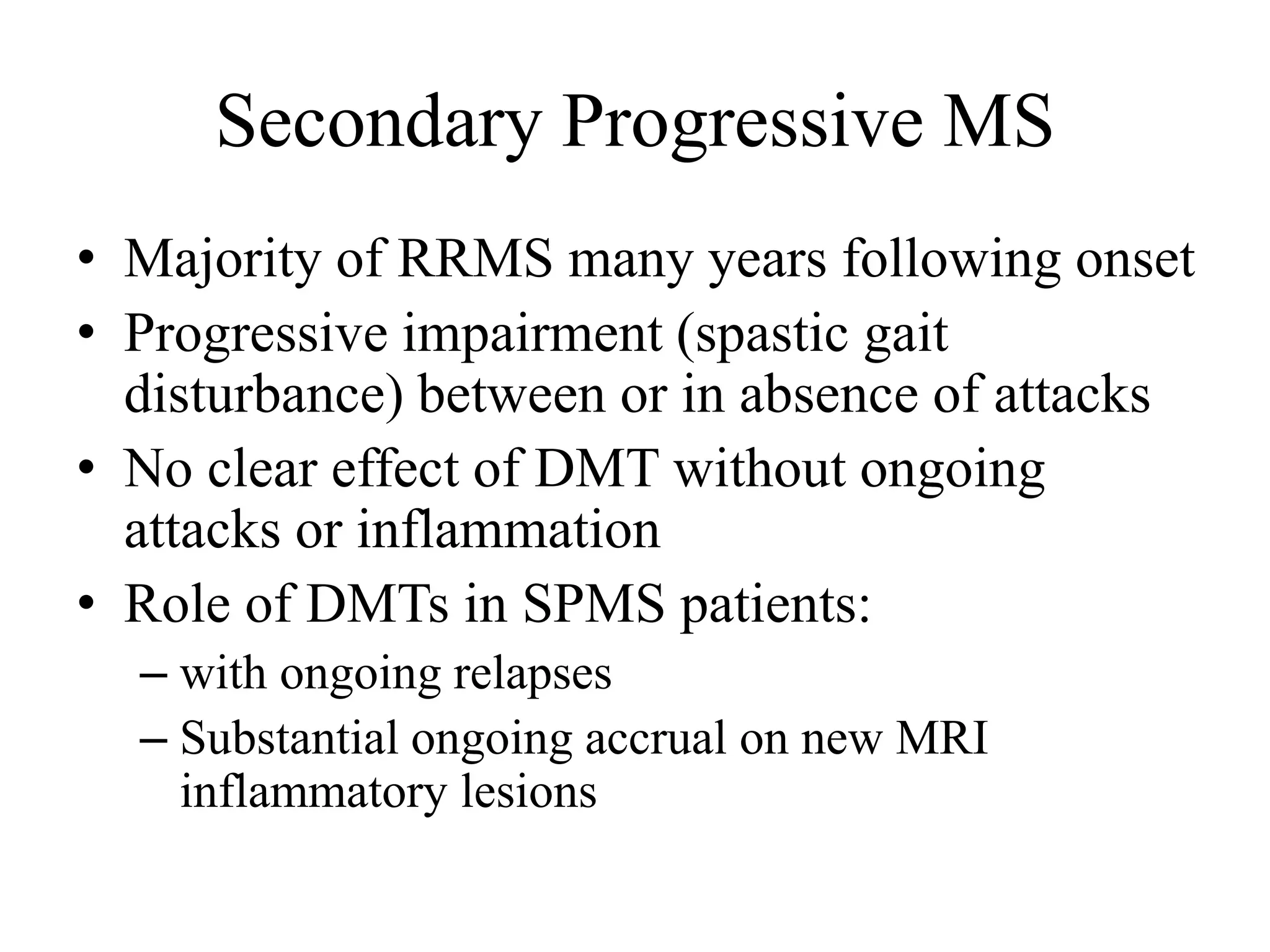 Secondary Progressive MS
• Majority of RRMS many years following onset
• Progressive impairment (spastic gait
disturbance) between or in absence of attacks
• No clear effect of DMT without ongoing
attacks or inflammation
• Role of DMTs in SPMS patients:
– with ongoing relapses
– Substantial ongoing accrual on new MRI
inflammatory lesions
 