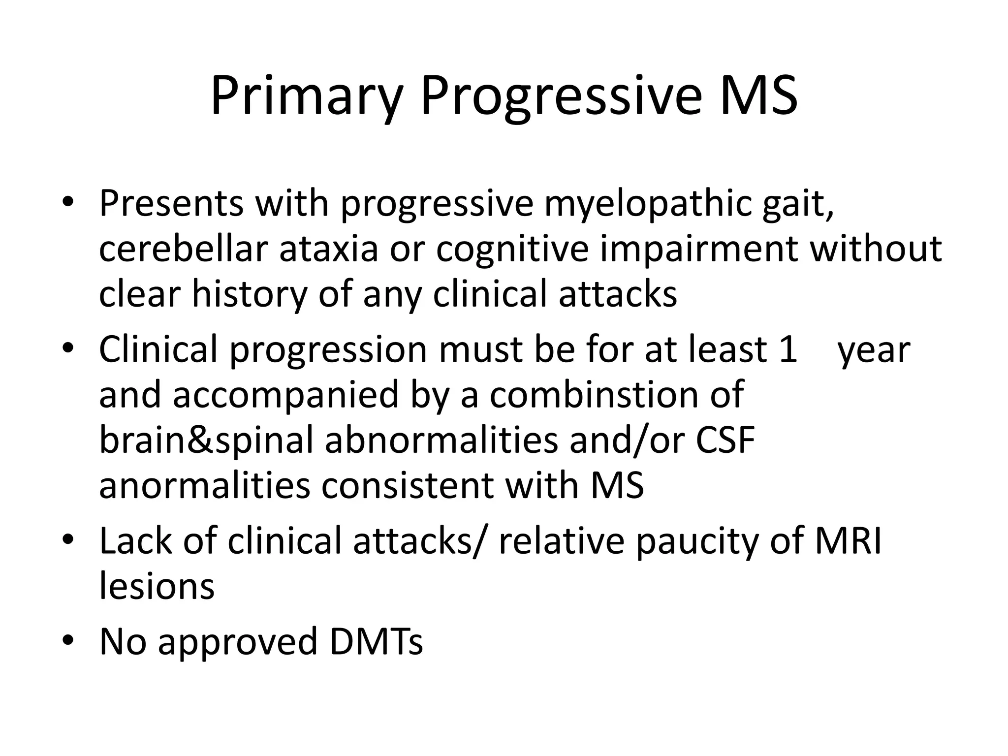 Primary Progressive MS
• Presents with progressive myelopathic gait,
cerebellar ataxia or cognitive impairment without
clear history of any clinical attacks
• Clinical progression must be for at least 1 year
and accompanied by a combinstion of
brain&spinal abnormalities and/or CSF
anormalities consistent with MS
• Lack of clinical attacks/ relative paucity of MRI
lesions
• No approved DMTs
 