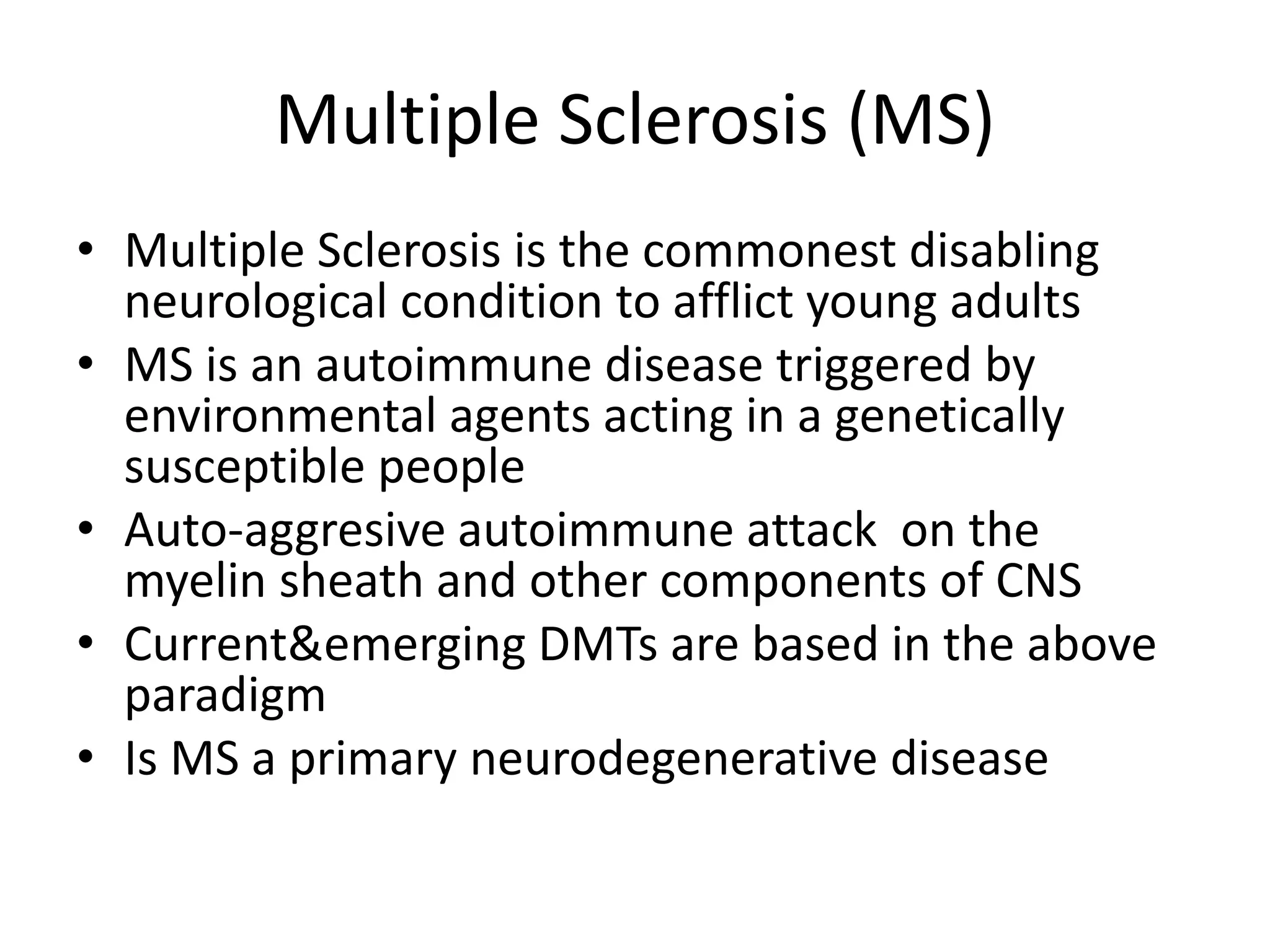 Multiple Sclerosis (MS)
• Multiple Sclerosis is the commonest disabling
neurological condition to afflict young adults
• MS is an autoimmune disease triggered by
environmental agents acting in a genetically
susceptible people
• Auto-aggresive autoimmune attack on the
myelin sheath and other components of CNS
• Current&emerging DMTs are based in the above
paradigm
• Is MS a primary neurodegenerative disease
 