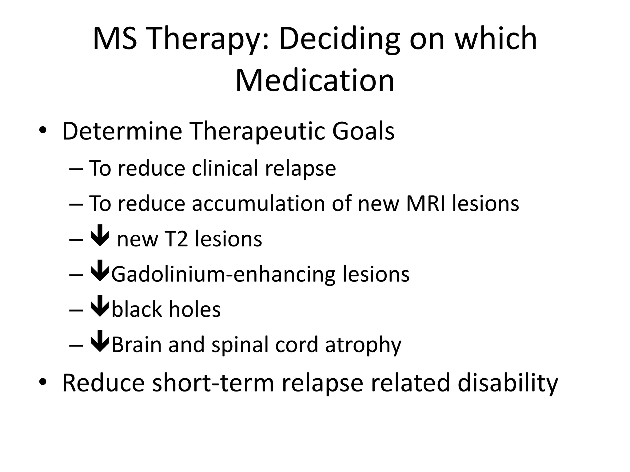 MS Therapy: Deciding on which
Medication
• Determine Therapeutic Goals
– To reduce clinical relapse
– To reduce accumulation of new MRI lesions
–  new T2 lesions
– Gadolinium-enhancing lesions
– black holes
– Brain and spinal cord atrophy
• Reduce short-term relapse related disability
 