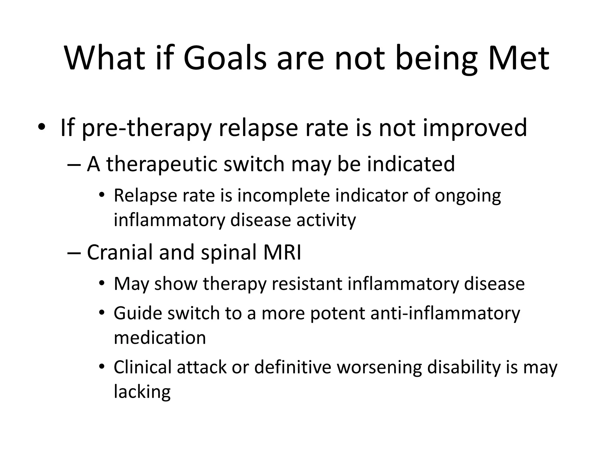 What if Goals are not being Met
• If pre-therapy relapse rate is not improved
– A therapeutic switch may be indicated
• Relapse rate is incomplete indicator of ongoing
inflammatory disease activity
– Cranial and spinal MRI
• May show therapy resistant inflammatory disease
• Guide switch to a more potent anti-inflammatory
medication
• Clinical attack or definitive worsening disability is may
lacking
 