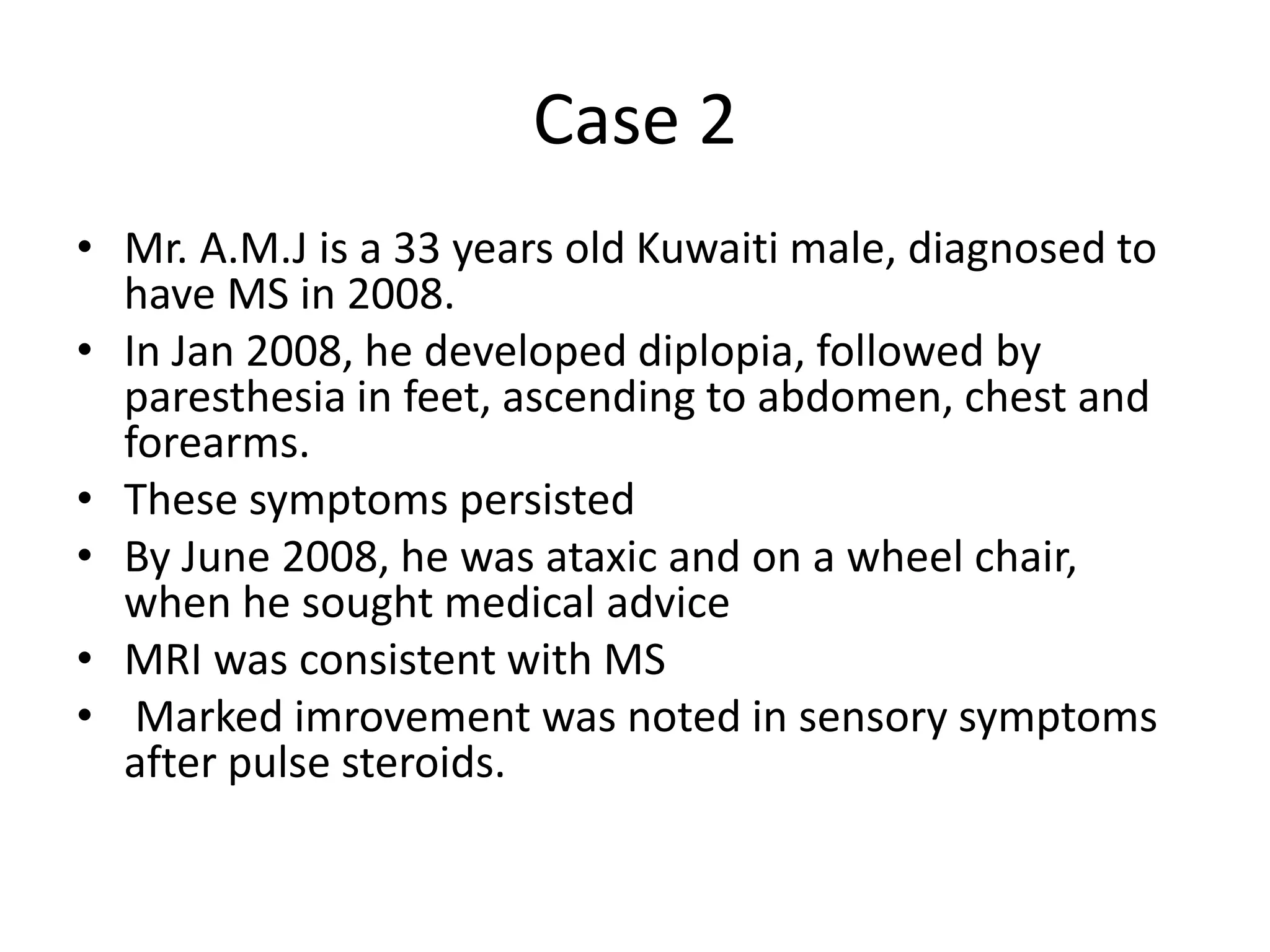 Case 2
• Mr. A.M.J is a 33 years old Kuwaiti male, diagnosed to
have MS in 2008.
• In Jan 2008, he developed diplopia, followed by
paresthesia in feet, ascending to abdomen, chest and
forearms.
• These symptoms persisted
• By June 2008, he was ataxic and on a wheel chair,
when he sought medical advice
• MRI was consistent with MS
• Marked imrovement was noted in sensory symptoms
after pulse steroids.
 